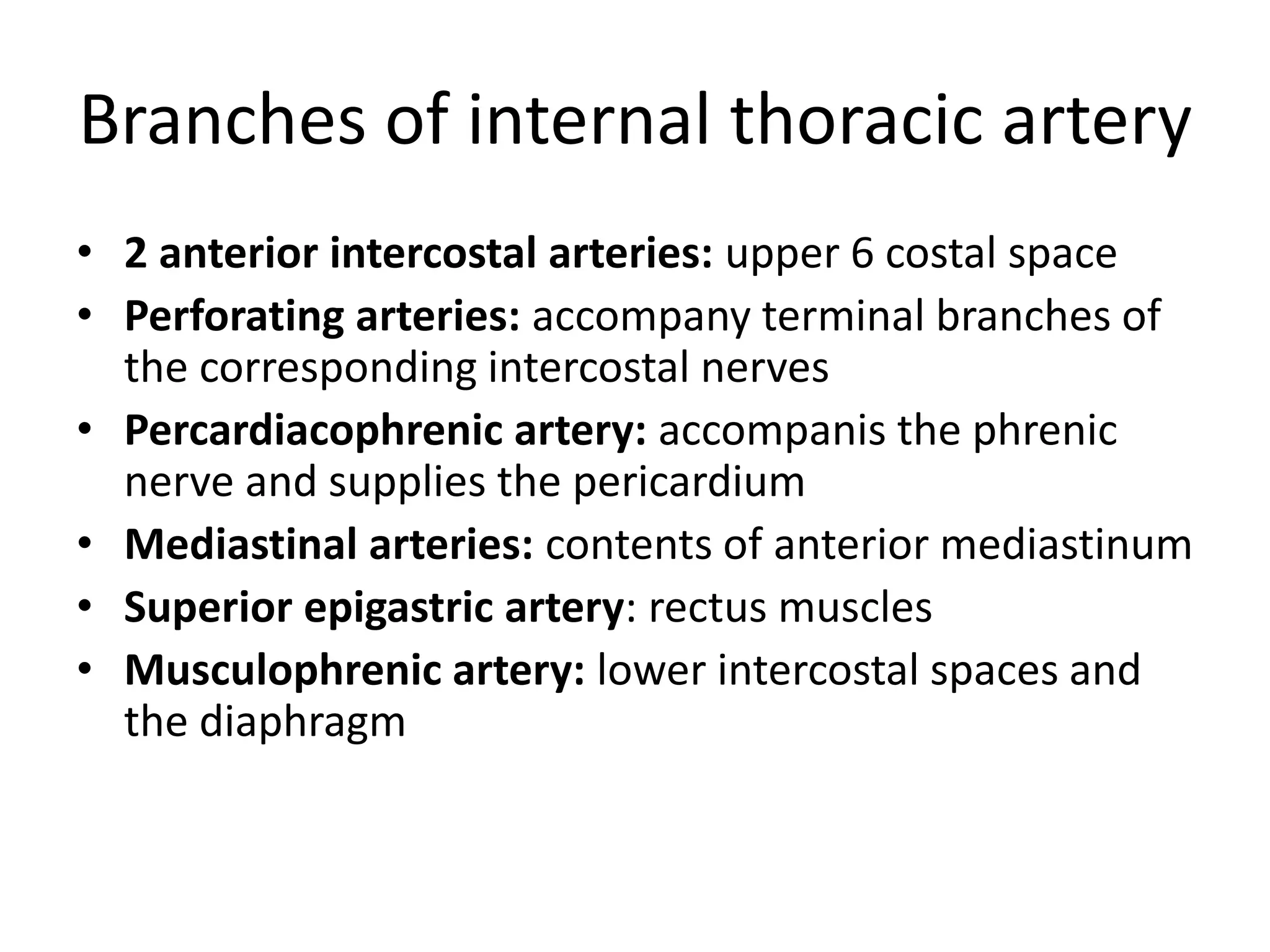 Branches of internal thoracic artery
• 2 anterior intercostal arteries: upper 6 costal space
• Perforating arteries: accompany terminal branches of
the corresponding intercostal nerves
• Percardiacophrenic artery: accompanis the phrenic
nerve and supplies the pericardium
• Mediastinal arteries: contents of anterior mediastinum
• Superior epigastric artery: rectus muscles
• Musculophrenic artery: lower intercostal spaces and
the diaphragm
 