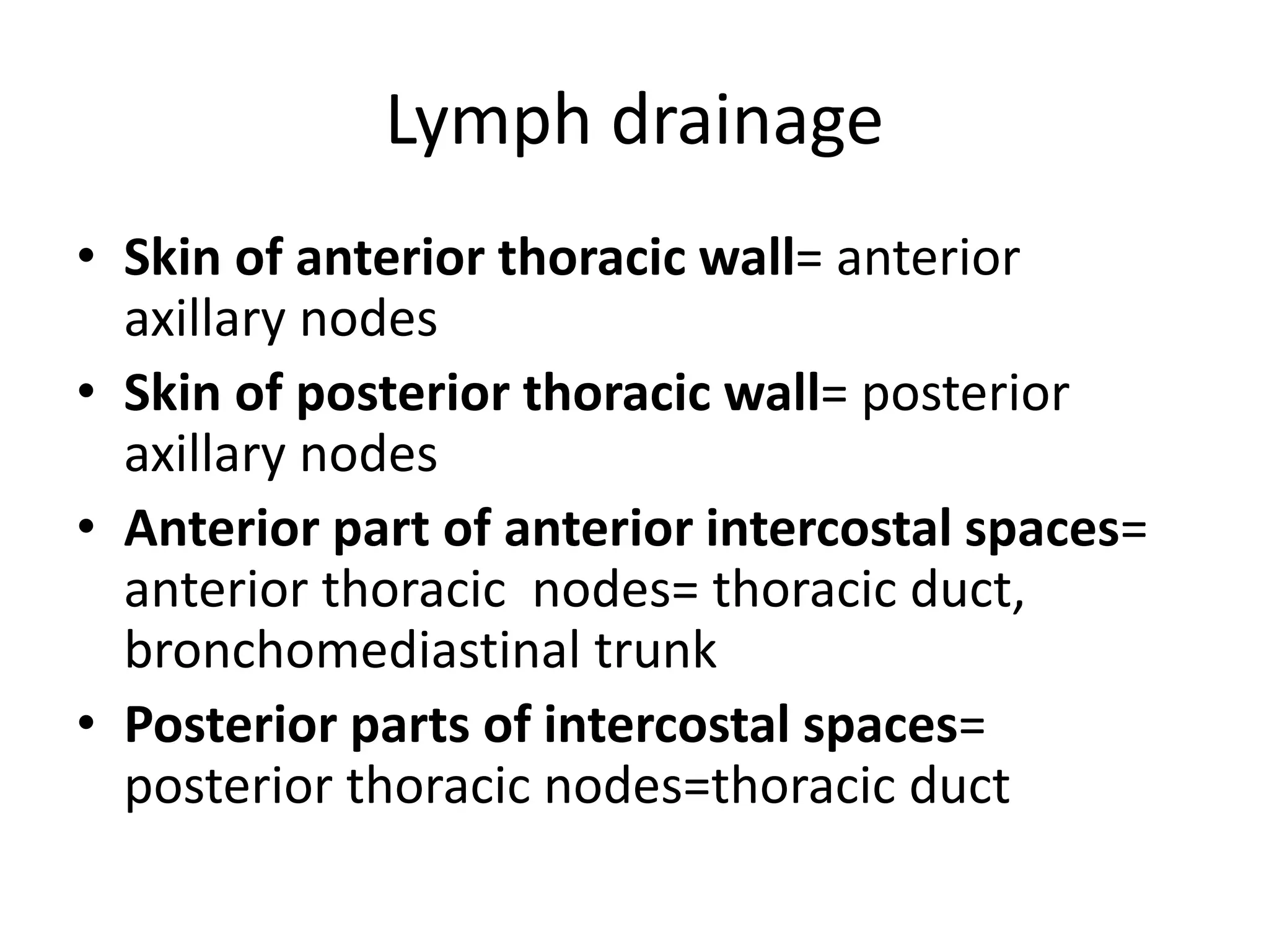 Lymph drainage
• Skin of anterior thoracic wall= anterior
axillary nodes
• Skin of posterior thoracic wall= posterior
axillary nodes
• Anterior part of anterior intercostal spaces=
anterior thoracic nodes= thoracic duct,
bronchomediastinal trunk
• Posterior parts of intercostal spaces=
posterior thoracic nodes=thoracic duct
 