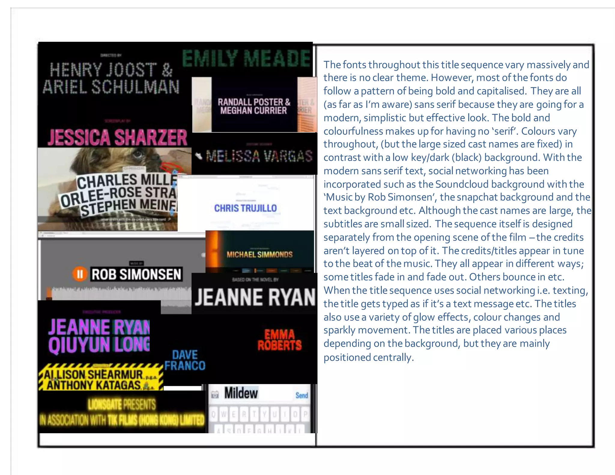 Thefonts throughout this titlesequencevary massively and
there is noclear theme. However, most of thefonts do
follow apattern of being bold and capitalised. They are all
(as far as I’m aware) sans serif because they are going for a
modern, simplistic but effective look. The bold and
colourfulness makes up for having no ‘serif’. Colours vary
throughout, (but thelarge sized cast names are fixed) in
contrast with alow key/dark (black) background. With the
modern sans serif text, socialnetworking has been
incorporated such as theSoundcloud background with the
‘Musicby RobSimonsen’, thesnapchat background and the
text backgroundetc. Although thecast names are large, the
subtitles are smallsized. Thesequence itself is designed
separately from the opening scene of the film –the credits
aren’t layered on top of it. Thecredits/titles appear in tune
tothe beat of themusic. They all appear in different ways;
sometitles fade in and fade out. Others bouncein etc.
When the titlesequence uses social networking i.e. texting,
thetitle gets typedas if it’s a text messageetc. Thetitles
also usea variety of glow effects, colour changes and
sparkly movement. Thetitles are placed various places
depending on thebackground, but they are mainly
positionedcentrally.