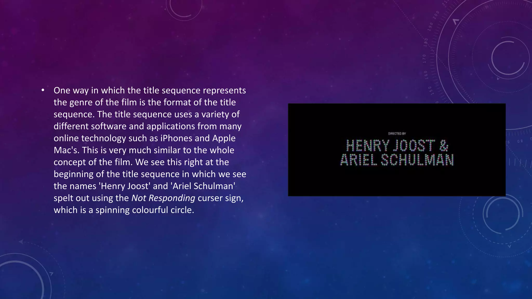 • One way in which the title sequence represents
the genre of the film is the format of the title
sequence. The title sequence uses a variety of
different software and applications from many
online technology such as iPhones and Apple
Mac's. This is very much similar to the whole
concept of the film. We see this right at the
beginning of the title sequence in which we see
the names 'Henry Joost' and 'Ariel Schulman'
spelt out using the Not Responding curser sign,
which is a spinning colourful circle.
 