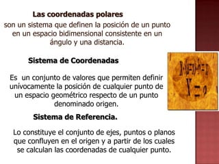 Las coordenadas polares
son un sistema que definen la posición de un punto
  en un espacio bidimensional consistente en un
              ángulo y una distancia.

       Sistema de Coordenadas

 Es un conjunto de valores que permiten definir
 unívocamente la posición de cualquier punto de
  un espacio geométrico respecto de un punto
              denominado origen.
        Sistema de Referencia.

  Lo constituye el conjunto de ejes, puntos o planos
  que confluyen en el origen y a partir de los cuales
   se calculan las coordenadas de cualquier punto.
 