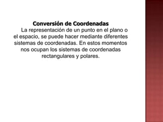 Conversión de Coordenadas
    La representación de un punto en el plano o
el espacio, se puede hacer mediante diferentes
sistemas de coordenadas. En estos momentos
   nos ocupan los sistemas de coordenadas
            rectangulares y polares.
 