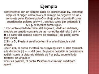 Ejemplo
comencemos con un sistema dado de coordenadas xy, tomemos
  después el origen como polo y el semieje no negativo de las x
  como eje polar. Dado el polo O y el eje polar, el punto P cuyas
   coordenadas polares so r y , escritas como par ordenado (
                    r, ), se localiza como sigue.
1.Encuentre el lado terminal del ángulo       dado en radianes,
medido en sentido contrario de las manecillas del reloj ( si >
0 ) a partir del semieje positivo de abscisas ( eje polar) como
lado inicial.
2.Si r 0 , P estará en el lado terminal a la distancia r del
origen.
3.Si r < 0, el punto P estará en ei rayo opuesto al lado terminal,
a la distancia |r| = - r del polo. Se puede describir la coordenada
radial r como la distancia dirigida de P al polo, sobre el lado
terminal del ángulo
4.Si r es positivo, el punto P estará en el mismo cuadrante
que .
 
