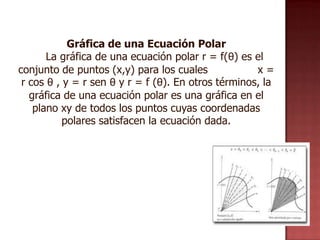 Gráfica de una Ecuación Polar
       La gráfica de una ecuación polar r = f(θ) es el
conjunto de puntos (x,y) para los cuales             x=
 r cos θ , y = r sen θ y r = f (θ). En otros términos, la
   gráfica de una ecuación polar es una gráfica en el
    plano xy de todos los puntos cuyas coordenadas
           polares satisfacen la ecuación dada.
 