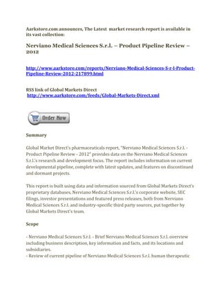 Aarkstore.com announces, The Latest market research report is available in
its vast collection:

Nerviano Medical Sciences S.r.l. – Product Pipeline Review –
2012


http://www.aarkstore.com/reports/Nerviano-Medical-Sciences-S-r-l-Product-
Pipeline-Review-2012-217899.html


RSS link of Global Markets Direct
http://www.aarkstore.com/feeds/Global-Markets-Direct.xml




Summary

Global Market Direct’s pharmaceuticals report, “Nerviano Medical Sciences S.r.l. -
Product Pipeline Review - 2012” provides data on the Nerviano Medical Sciences
S.r.l.’s research and development focus. The report includes information on current
developmental pipeline, complete with latest updates, and features on discontinued
and dormant projects.

This report is built using data and information sourced from Global Markets Direct’s
proprietary databases, Nerviano Medical Sciences S.r.l.’s corporate website, SEC
filings, investor presentations and featured press releases, both from Nerviano
Medical Sciences S.r.l. and industry-specific third party sources, put together by
Global Markets Direct’s team.

Scope

- Nerviano Medical Sciences S.r.l. - Brief Nerviano Medical Sciences S.r.l. overview
including business description, key information and facts, and its locations and
subsidiaries.
- Review of current pipeline of Nerviano Medical Sciences S.r.l. human therapeutic
 
