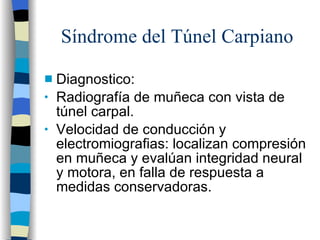 Síndrome del Túnel Carpiano Diagnostico: Radiografía de muñeca con vista de túnel carpal. Velocidad de conducción y electromiografias: localizan compresión en muñeca y evalúan integridad neural y motora, en falla de respuesta a medidas conservadoras. 