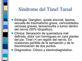 Síndrome del Túnel Tarsal Etiología: Ganglion, quiste sinovial, lipoma, secuela de traumatismo grave, varicosidades venosas graves, tenosinovitis o tumor dentro del nervio (50% idiopatico). Clínica: Sensación de quemadura mal definida, dolor con hormigueo en cara plantar del pie. Tinel (+) en región del nervio. En ocasiones perdida de la sensación y de la discriminación de dos puntos. Diagnostico: Clínico y electrodiagnóstico. 