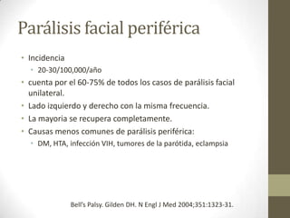 Parálisis facial periférica
• Incidencia
• 20-30/100,000/año

• cuenta por el 60-75% de todos los casos de parálisis facial
unilateral.
• Lado izquierdo y derecho con la misma frecuencia.
• La mayoria se recupera completamente.
• Causas menos comunes de parálisis periférica:
• DM, HTA, infección VIH, tumores de la parótida, eclampsia

Bell’s Palsy. Gilden DH. N Engl J Med 2004;351:1323-31.

 