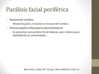 Parálisis facial periférica
• Raramente recidiva
• Miastenia gravis o lesiones en la base del cerebro.

• Polineuropatía inflamatoria desmielinizante
• Se presentan con parálisis facial bilateral, pero relativa poca
debilidad de las extremidades.

Bell’s Palsy. Gilden DH. N Engl J Med 2004;351:1323-31.

 