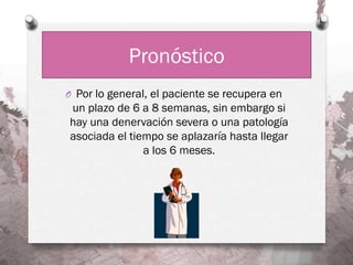Pronóstico
O Por lo general, el paciente se recupera en
un plazo de 6 a 8 semanas, sin embargo si
hay una denervación severa o una patología
asociada el tiempo se aplazaría hasta llegar
               a los 6 meses.
 
