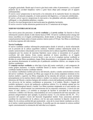 el ganglio geniculado. Desde aquí el nervio gira hacia atrás sobre el promontorio, y en la pared
posterior de la cavidad timpánica vuelve a girar hacia abajo para emerger por el agujero
estilomastoídeo.
El núcleo motor proporciona la inervación a los músculos de la expresión facial, los músculos
auriculares, el músculo estapedio, el vientre posterior del digástrico, y el músculo estilohioídeo.
El núcleo salival superior proporciona la inervación a las glándulas salivales submandibular y
sublingual, y a las glándulas palatinas y nasales.
El núcleo lacrimal proporciona la inervación para las glándulas lacrimales.
El núcleo sensitivo recibe aferencias gustativas de los 2/3 anteriores de la lengua.

NERVIO VESTIBULOCOCLEAR
+
Este nervio posee dos porciones: el nervio vestibular y el nervio coclear. Su función es llevar
información sensitiva desde el oído interno hacia el SNC. El nervio vestibulococlear emerge del
tronco encefálico en el ángulo cerebelopontino, desde donde se dirige lateralmente por la fosa
craneal posterior hasta entrar al meato acústico interno junto al VII par. Sus fibras se distribuyen
en diversas regiones del oído interno.
Nervio Vestibular
El nervio vestibular conduce información propioceptiva desde el utrículo y sáculo relacionada
con la posición de la cabeza (equilibrio estático). También conduce información desde los
canales semicirculares relacionada con los movimientos de la cabeza (equilibrio dinámico). Está
compuesto por los axones de neuronas bipolares cuyos somas se encuentran en el ganglio
vestibular del oído interno. Estos axones penetran al tronco encefálico en el ángulo
cerebelopontino, lateralmente al nervio facial, y una vez en el complejo nuclear vestibular se
dividen en cortas fibras ascendentes, largas fibras descendentes, y un pequeño número de fibras
que penetran directamente al cerebelo por el pedúnculo cerebeloso inferior, sin sinaptar en los
núcleos vestibulares.
El complejo nuclear vestibular se sitúa bajo el piso del cuarto ventrículo, y está compuesto de
cuatro grupos nucleares: 1) núcleo vestibular lateral 2) núcleo vestibular superior 3) núcleo
vestibular medial 4) núcleo vestibular inferior.
Los núcleos vestibulares reciben aferencias del útriculo, sáculo y canales semicirculares a través
del nervio vestibular. En general, las fibras que surgen de las crestas ampulares terminan en los
núcleos medial y superior; las fibras originadas de las máculas del utrículo y sáculo terminan
principalmente en los núcleos lateral, inferior y medial. Los núcleos vestibulares además reciben
aferencias del flóculo y núcleos fastigios del cerebelo a través del pedúnculo cerebeloso inferior.
Las eferencias de los núcleos vestibulares se proyectan: 1) al nódulo, flóculo y língula del
cerebelo ipsilateral a través del pedúnculo cerebeloso inferior 2) a la médula espinal por los
tractos vestibuloespinal lateral y medial. Las fibras terminan sinaptando en el asta anterior con
interneuronas y selectivamente con motoneuronas de los músculos extensores. A través de este
tracto, el oído interno y el cerebelo se encargan de facilitar la actividad de los músculos
extensores e inhibir a los flexores, relacionándose así con la mantención del tono muscular y las
posturas antigravitatorias (por ejemplo, la posición erecta). 3) a los núcleos del III, IV , VI y
accesorio del espinal a través del fascículo longitudinal medial. Estas conexiones permiten
coordinar los movimientos de la cabeza y de los ojos para mantener la fijación visual de un
objeto 4) a la corteza cerebral del giro postcentral, cerca de la cisura lateral, mediante un relevo
en el núcleo ventral posterolateral del tálamo. Es posible que de esta manera la corteza cerebral
regule concientemente la orientación del individuo en el espacio.
 