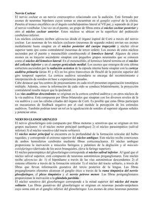Nervio Coclear
El nervio coclear es un nervio exteroceptivo relacionado con la audición. Está formado por
axones de neuronas bipolares cuyos somas se encuentran en el ganglio espiral de la cóclea.
Penetra al tronco encefálico en el ángulo cerebelopontino lateral al VII par, y separado de él por
el nervio vestibular. Una vez en el puente, un grupo de fibras entra al núcleo coclear posterior y
otro al núcleo coclear anterior. Estos núcleos se ubican en la superficie del pedúnculo
cerebeloso inferior.
Los núcleos cocleares reciben aferencias desde el órgano espiral de Corti a través del nervio
coclear. Las neuronas de los núcleos cocleares (neuronas de segundo orden) envían sus axones
medialmente hasta sinaptar en el núcleo posterior del cuerpo trapezoide y núcleo olivar
superior tanto ipsi como contralateral (neuronas de tercer orden). Los axones de estos núcleos
ascienden por el puente y mesencéfalo constituyendo el lemnisco lateral. Algunos de estos
axones en su trayecto ascendente sinaptan con pequeños grupos neuronales que se conocen
como el núcleo del lemnisco lateral. En el mesencéfalo, el lemnisco lateral termina en el núcleo
del colículo inferior y en el cuerpo geniculado medial. Los axones que emergen de esta última
estructura ascienden por la radiación acústica de la cápsula interna hasta sinaptar con la corteza
auditiva primaria (áreas 41 y 42) en los giros transversos de Heschl de la porción superior del
giro temporal superior. La corteza auditiva secundaria se encarga del reconocimiento e
interpretación de sonidos en base a experiencias pasadas.
Cabe destacar que los centros de procesamiento en cada nivel presentan organización tonotópica
múltiple. Además, como la información de cada oído se conduce bilateralmente, la proyección
contralateral resulta mayor que la ipsilateral.
Las vías auditivas descendentes se originan en la corteza cerebral auditiva y en otros núcleos de
la vía auditiva. Está compuesta por fibras bilaterales que sinaptan con los diversos niveles de la
vía auditiva y con las células ciliadas del órgano de Corti. Es posible que estas fibras participen
en mecanismos de feedback negativo por el cual module la percepción de los estímulos
auditivos. También podrían tener un rol en la agudización de sonidos al suprimir algunas señales
y potenciar otras.

NERVIO GLOSOFARINGEO
El nervio glosofaríngeo está compuesto por fibras motoras y sensitivas que se originan en tres
grupos nucleares: 1) el núcleo motor principal (ambiguo) 2) el núcleo parasimpático (salival
inferior) 3) el núcleo sensitivo (del tracto solitario).
El núcleo motor principal se encuentra en la profundidad de la formación reticular del bulbo
raquídeo, y corresponde al extremo superior del núcleo ambiguo. Este núcleo recibe conexiones
de ambos hemisferios cerebrales mediante fibras corticonucleares. El núcleo ambiguo
proporciona la inervación a músculos faríngeos y palatinos de la deglución y al músculo
estilofaríngeo (derivado de los arcos branquiales, eleva la faringe superior).
El núcleo parasimpático del glosofaríngeo corresponde al núcleo salival inferior. Al igual que el
núcleo salival superior, está compuesto de neuronas autonómicas preganglionares. Este núcleo
recibe aferencias de: 1) el hipotálamo a través de las vías autonómicas descendentes 2) el
sistema olfatorio a través de la formación reticular 3) el núcleo del tracto solitario, a través de
fibras que llevan información gustativa del tercio posterior de la lengua. Las fibras
preganglionares eferentes alcanzan el ganglio ótico a través de la rama timpánica del nervio
glosofaríngeo, el plexo timpánico y el nervio petroso menor. Las fibras postganglionares
proporcionan la inervación a la glándula parótida.
El núcleo sensitivo del glosofaríngeo corresponde a la mitad superior del núcleo del tracto
solitario. Las fibras gustativas del glosofaríngeo se originan en neuronas pseudo-unipolares
cuyo soma está en el ganglio inferior del glosofaríngeo. Los axones de estas neuronas penetran
 