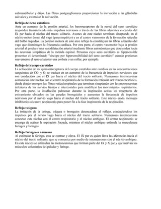 submandibular y ótico. Las fibras postganglionares proporcionan la inervación a las glándulas
salivales y estimulan la salivación.
Reflejo del seno carotídeo
Ante un aumento de la presión arterial, los barorreceptores de la pared del seno carotídeo
responden transmitiendo más impulsos nerviosos a través de las fibras aferentes viscerales del
IX par hacia el núcleo del tracto solitario. Axones de este núcleo terminan sinaptando en el
núcleo motor dorsal del vago (parasimpático) y en el centro vasomotor de la formación reticular
del bulbo raquídeo. La porción motora de este arco reflejo la constituyen las fibras aferentes del
vago que disminuyen la frecuencia cardíaca. Por otra parte, el centro vasomotor baja la presión
arterial al producir una vasodilatación arterial mediante fibras autonómicas que descienden hacia
las neuronas simpáticas de la médula espinal. Personas cuyo seno carotídeo es hipersensible
presentan el denominado "síncope por hipersensibilidad del seno carotídeo" cuando presionan
suavemente el seno al ajustar una corbata o un collar, por ejemplo.
Reflejo del cuerpo carotídeo
La activación de los quimiorreceptores del cuerpo carotídeo ante cambios en las concentraciones
sanguíneas de CO2 y O2 se traduce en un aumento de la frecuencia de impulsos nerviosos que
son conducidos por el IX par hacia el núcleo del tracto solitario. Numerosas interneuronas
comunican este núcleo con el centro respiratorio de la formación reticular del tronco encefálico,
desde donde emergen las fibras reticuloespinales que terminan sinaptando con las motoneuronas
inferiores de los nervios frénico e intercostales para modificar los movimientos respiratorios.
Por otra parte, la insuflación pulmonar durante la inspiración activa los receptores de
estiramiento ubicados en las paredes bronquiales y aumentan la frecuencia de impulsos
nerviosos por el nervio vago hacia el núcleo del tracto solitario. Este núcleo envía mensajes
inhibitorios al centro respiratorio para poner fin a la fase inspiratoria de la respiración.
Reflejo tusígeno
La irritación de la laringe, tráquea o bronquios desencadena el reflejo, conduciéndose los
impulsos por el nervio vago hacia el núcleo del tracto solitario. Numerosas interneuronas
conectan este núcleo con el centro respiratorio y el núcleo ambiguo. El centro respiratorio se
encarga de activar la espiración forzada, mientras el núcleo ambiguo estimula la musculatura
laríngea y faríngea.
Reflejo faríngeo o nauseoso
Al estimular la faringe, esta se contrae y eleva. El IX par es quien lleva las aferencias hacia el
núcleo del tracto solitario, que se comunica por medio de interneuronas con el núcleo ambiguo.
En este núcleo se estimulan las motoneuronas que forman parte del IX y X par y que inervan los
músculos voluntarios del paladar y faringe.
 