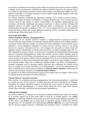 sus procesos conforman la neurona de primer orden. El axón de estas neuronas entra al encéfalo
y sinapta con las neuronas que conforman los núcleos sensitivos (neuronas de segundo orden).
Los axones de estas últimas neuronas cruzan la línea media y ascienden para sinaptar con otros
núcleos localizados en el tálamo (neuronas de tercer orden), desde donde emergen axones que
terminan en la corteza cerebral.
Los núcleos sensitivos conforman las siguientes columnas: 1) La columna aferente somática
especial que incluye los núcleos vestibulares y cocleares del octavo par. 2) La columna aferente
somática general que incluye el núcleo mesencefálico del trigémino (propiocepción) que
constituye una porción desplazada del ganglio trigeminal, el núcleo sensitivo principal del
trigémino (tacto) y el núcleo espinal del trigémino (dolor y temperatura). En estos núcleos
terminan fibras de los pares craneales V, VII, y X. 3) La columna aferente visceral consta del
núcleo del tracto solitario, que incluye aferencias gustativas (AVE) y viscerales (AVG) que son
conducidas por fibras de los pares VII, IX y X.
NUCLEOS MOTORES
Núcleos Somáticos Motores y Branquiomotores
Las neuronas de los núcleos somáticos motores y branquiomotores constituyen neuronas
motoras inferiores (equivalentes a las neuronas motoras del asta anterior de la médula espinal) y
sus axones inervan músculo estriado. Los núcleos del nervio oculomotor, nervio troclear, nervio
abducente y nervio hipogloso conforman la columna eferente somática general y sus axones
inervan los músculos voluntarios del ojo y de la lengua. Por otra parte, el núcleo motor del
trigémino (núcleo masticatorio), el núcleo motor del facial y el núcleo ambiguo (pares IX, X y
XI) conforman la columna eferente visceral especial compuesta de motoneuronas inferiores que
inerva los músculos branquioméricos. Todos estos núcleos motores reciben impulsos desde la
corteza cerebral a través de fibras corticonucleares que se originan en neuronas piramidales de la
corteza motora de la porción inferior del giro precentral (área 4) y de la porción adyacente al
giro postcentral. Las fibras corticonucleares descienden a través de la corona radiada y la rodilla
de la cápsula interna, siguen por el pedúnculo cerebral medial a las fibras corticoespinales y
terminan sinaptando con las neuronas motoras inferiores que conforman los núcleos de los
nervios craneales en el tronco encefálico ya sea directamente o a través de interneuronas. Por
tanto, la neurona de la corteza motora constituye la neurona motora superior mientras que las
neuronas de los núcleos craneanos es la neurona motora inferior .
La mayoría de las fibras corticonucleares cruzan la línea media antes de sinaptar. Varios de los
los núcleos motores presentan conexiones bilaterales.
Núcleos Motores Viscerales Generales
Estos núcleos los componen neuronas preganglionares del sistema parasimpático y conforman
la columna eferente visceral general: el núcleo accesorio del nervio oculomotor (de Edinger-
Westphal), los núcleos salivatorio superior y lacrimal del nervio facial, el núcleo salivatorio
inferior del nervio glosofaríngeo, y el núcleo motor dorsal del nervio vago. Estos núcleos
reciben fibras aferentes, incluyendo vías descendentes hipotalámicas.

NERVIO OLFATORIO
Los nervios olfatorios se originan en las neuronas receptoras olfatorias que están en la mucosa
de la porción superior de la fosa nasal sobre el nivel de la concha superior. Las células
olfatorias se encuentran dispersas entre células de sostén. Son neuronas bipolares pequeñas con
un fino axón y una dendrita que se dirige hacia la superficie mucosa y desde cuyo extremo
emergen unos 10 a 20 pequeños cilios denominados folículos olfatorios, los cuales reaccionan
ante los diversos agentes químicos ambientales que producen olores y estimulan las células
 