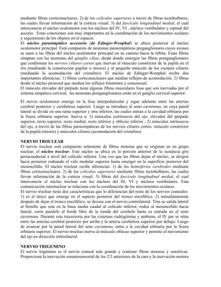 mediante fibras corticonucleares. 2) de los colículos superiores a través de fibras tectobulbares,
las cuales llevan información de la corteza visual. 3) del fascículo longitudinal medial, el cual
interconecta el núcleo oculomotor con los núcleos del IV, VI , núcleos vestibulares y espinal del
accerio. Estas conexiones son muy importantes en la coordinación de los movimientos oculares
y seguimiento de los objetos en el espacio.
El núcleo parasimpático accesorio (de Edinger-Westphal) se ubica posterior al núcleo
oculomotor principal. Está compuesto de neuronas parasimpáticas preganglionares cuyos axones
se unen a las fibras del núcleo oculomotor principal en su camino hacia la órbita. Estas fibras
sinaptan con las neuronas del ganglio ciliar, desde donde emergen las fibras postganglionares
que conforman los nervios ciliares cortos que inervan al músculo constrictor de la pupila en el
iris (mediando la constricción pupilar o miosis) y al pequeño músculo de los cuerpos ciliares
(mediando la acomodación del cristalino). El núcleo de Edinger-Westphal recibe dos
importantes aferencias: 1) fibras corticonucleares que median reflejos de acomodación. 2) fibras
desde el núcleo pretectal que median los reflejos fotomotor y consensual.
El músculo elevador del párpado tiene algunas fibras musculares lisas que son inervadas por el
sistema simpático cervical, las neuronas postganglionares están en el ganglio cervical superior.
El nervio oculomotor emerge en la fosa interpeduncular y sigue adelante entre las arterias
cerebral posterior y cerebelosa superior. Luego se introduce al seno cavernoso, en cuya pared
lateral se divide en una rama superior y otra inferior, las cuales entran a la cavidad orbitaria por
la fisura orbitaria superior. Inerva a: 1) músculos extrínsecos del ojo: elevador del párpado
superior, recto superior, recto medial, recto inferior y oblicuo inferior , 2) músculos intrínsecos
del ojo, a través de las fibras parasimpáticas de los nervios ciliares cortos: músculo constrictor
de la pupila (miosis) y músculos ciliares (acomodación del cristalino).

NERVIO TROCLEAR
El nervio troclear está compuesto solamente de fibras motoras que se originan en un grupo
nuclear, el núcleo troclear. Este núcleo se ubica en la porción anterior de la sustancia gris
periacueductal a nivel del colículo inferior. Una vez que las fibras dejan el núcleo, se dirigen
hacia posterior rodeando el velo medular superior hasta emerger en la superficie posterior del
mesencéfalo. El núcleo troclear recibe aferencias: 1) de los hemisferios cerebrales mediante
fibras corticonucleares. 2) de los colículos superiores mediante fibras tectobulbares, las cuales
llevan información de la corteza visual. 3) fibras del fascículo longitudinal medial, el cual
interconecta el núcleo troclear con los núcleos del III, VI y núcleos vestibulares. Esta
comunicación internuclear se relaciona con la coordinación de los movimientos oculares.
El nervio troclear tiene dos características que lo diferencian del resto de los nervios craneales:
1) es el único que emerge en el aspecto posterior del tronco encefálico. 2) inmediatamente
después de dejar el tronco encefálico, se decusa con el nervio contralateral. Tras su salida lateral
al frenillo que esta en la línea media caudal al colículo inferior, rodea al mesencéfalo hacia
lateral, corre paralelo al borde libre de la tienda del cerebelo hasta su entrada en el seno
cavernoso. Durante esta trayectoria por las cisternas cudrigémina y ambiens, el IV par se sitúa
entre las arterias cerebral posterior por arriba y la arteria cerebelosa superior por debajo. Luego
de avanzar por la pared lateral del seno cavernoso, entra a la cavidad orbitaria por la fisura
orbitaria superior. El nervio troclear inerva al músculo oblicuo superior y permite el movimiento
del ojo en dirección inferolateral.

NERVIO TRIGEMINO
El nervio trigémino es el nervio craneal más grande y contiene fibras motoras y sensitivas.
Proporciona la inervación somatosensorial de los 2/3 anteriores de la cara y la inervación motora
 
