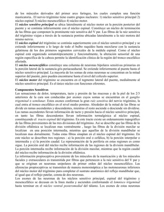 de los músculos derivados del primer arco faríngeo, los cuales cumplen una función
masticatoria.. El nervio trigémino tiene cuatro grupos nucleares: 1) núcleo sensitivo principal 2)
núcleo espinal 3) núcleo mesencefálico 4) núcleo motor.
El núcleo sensitivo principal se ubica lateralmente al núcleo motor en la porción posterior del
puente y se continúa inferiormente con el núcleo espinal. Constituye un núcleo de terminación
de las fibras que componen la prominente raíz sensitiva del V par. Las fibras de la raíz sensitiva
del trigémino viajan a través de la sustancia pontina ubicadas lateralmente a la raíz motora del
mismo nervio.
El núcleo espinal del trigémino se continúa superiormente con el núcleo sensitivo principal y se
extiende inferiormente a lo largo de todo el bulbo raquídeo hasta mezclarse con la sustancia
gelatinosa de los dos primeros segmentos cervicales de la médula espinal. Como el núcleo
espinal está organizado somatotópicamente y funcionalmente, la alteración sensorial de una
región específica de la cabeza permite la identificación clínica de la región del tronco encefálico
afectada.
El núcleo mesencefálico constituye una columna de neuronas bipolares sensitivas primarias en
la porción lateral de la sustancia gris periacueductal. Se extiende inferiormente al puente hasta el
núcleo sensitivo principal. La mayoría de los somas de estas neuronas se concentran en la mitad
superior del puente, pero pueden encontrarse hasta el nivel del colículo superior.
El núcleo motor del trigémino se encuentra en el tegmento lateral del puente, medialmente al
núcleo sensitivo principal. Es el único núcleo con funciones eferentes.
Componentes Sensitivos
Las sensaciones de dolor, temperatura, tacto y presión de las mucosas y de la piel de los 2/3
anteriores de la cara son conducidas por axones cuyos somas se encuentran en el ganglio
trigeminal o semilunar. Estos axones conforman la gran raíz sensitiva del nervio trigémino, la
cual entra al tronco encefálico en el nivel medio pontino. Alrededor de la mitad de las fibras se
divide en ramas ascendentes y descendentes, mientras el resto asciende o desciende sin dividirse.
Las ramas ascendentes llevan información de tacto y presión hacia el núcleo sensitivo principal,
en tanto las fibras descendentes llevan información termalgésica al núcleo espinal,
constituyendo el tracto espinal del trigémino. En este tracto existe un ordenamiento topográfico
de las fibras provenientes de las tres divisiones del trigémino. Así se describe que las fibras de la
división oftálmica se localizan mas ventralmente , luego las fibras de la división maxilar se
localizan en una posición intermedia, mientras que aquellas de la división mandibular se
localizan mas dorsalmente. Todas estas fibras sinaptan en el núcleo espinal del trigémino. En
este núcleo se describen tres regiones : a) la porción oral o cefálica, b) la porción interpolar o
intermedia y c) la porción caudal. La representación de la periferia en estas regiones es como
sigue. La porción oral del núcleo recibe información de las regiones de la división mandibular.
La porción intermedia recibe información de la división maxilar, mientras que la región caudal
del núcleo recibe información de la división oftálmica.
La información propioceptiva proveniente de los músculos de la masticación y de los músculos
faciales y extraoculares es transmitida por fibras que pertenecen a la raíz sensitiva del V par y
que se originan en neuronas unipolares de primer orden del núcleo mesencefálico. Las
aferencias propioceptivas se transmiten de manera monosináptica a las motoneuronas inferiores
del núcleo motor del trigémino para completar el sustrato anatómico del reflejo mandibular que,
al igual que el reflejo patelar, consta de dos neuronas.
Los axones de las neuronas de los núcleos sensitivo principal, espinal del trigémino y
mesencefálico se decusan en la línea media y ascienden conformando el lemnisco trigeminal
hasta terminar en el núcleo ventral posteromedial del tálamo. Los axones de estas neuronas
 