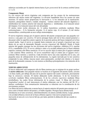 talámicas ascienden por la cápsula interna hasta el giro postcentral de la corteza cerebral (áreas
3, 1 y 2).
Componente Motor
La raíz motora del nervio trigémino está compuesta por los axones de las motoneuronas
inferiores del núcleo motor del trigémino. La división mandibular lleva los axones de estas
neuronas. El núcleo motor proporciona la inervación a: 1) los músculos de la masticación:
masetero, pterigoideos lateral y medial, temporal, vientres anterior del músculo digástrico y
milohioídeo) los vientres anterior del músculo digástrico y milohioídeo; 2) el músculo tensor
del tímpano ;3) el músculo tensor del velo del paladar
El núcleo motor recibe aferencias de: 1) ambos hemisferios cerebrales mediante fibras
corticonucleares ; 2) la formación reticular; 3) el núcleo rojo; 4) el tectum ;5) del núcleo
mesencefálico, constituyendo un arco reflejo monosináptico.
El nervio trigémino emerge por el aspecto anterior del puente compuesto por una pequeña raíz
motora y una gran raíz sensitiva. El nervio prosigue hasta salir de la fosa craneal posterior y
descansar sobre la superficie antero superior de la porción petrosa del hueso temporal en la fosa
craneal media. Aquí el nervio se expande hasta contactar con el ganglio trigeminal que yace
dentro de un saco de duramadre llamado caverna trigeminal (de Meckel). Desde el borde
anterior del ganglio emergen las tres divisiones del nervio trigémino: oftálmica (V1), maxilar
(V2) y mandibular (V3). El nervio oftálmico entra a la cavidad orbitaria por la fisura orbitaria
superior; contiene sólo fibras sensitivas. El nervio maxilar deja el cráneo por el agujero redondo
y sólo contiene fibras sensitivas. El nervio mandibular deja el cráneo por el agujero oval y
contiene fibras motoras y sensitivas. Cada división inerva una zona específica de la cara, con
pequeñas áreas de sobreposición de los dermatomas. La región inervada por la raíz sensitiva
comprende la cara, órbitas, mucosa nasal, senos paranasales, cavidad oral, dientes y la mayor
parte de la duramadre craneana. La raíz motora se distribuye principalmente a los músculos de la
masticación.

NERVIO ABDUCENTE
El nervio abducente está compuesto sólo de fibras motoras que se originan de un grupo nuclear:
el núcleo abducente. Este pequeño núcleo se localiza en el tegmento del puente medio, cercano
a la línea media, por debajo del piso de la porción superior del cuarto ventrículo, precisamente
bajo la eminencia redonda. El núcleo abducente recibe aferencias: 1) de los hemisferios
cerebrales mediante fibras corticonucleares. 2) de los colículos superiores mediante fibras
tectobulbares, las cuales llevan información de la corteza visual. 3) fibras del fascículo
longitudinal medial, el cual interconecta el núcleo abducente con los núcleos del III, IV y
núcleos vestibulares. Esta comunicación internuclear se relaciona con la coordinación de los
movimientos oculares.
Las fibras del nervio abducente avanzan hacia el aspecto anterior del puente para emerger en el
surco entre el borde inferior del puente y el bulbo raquídeo. Prosigue hacia delante hasta
introducirse en el seno cavernoso, inferolateralmente a la arteria carótida interna. Luego, penetra
a la cavidad orbitaria a través de la fisura orbitaria superior. Este nervio proporciona la
inervación al músculo recto lateral del ojo, por tanto, permite la abducción del ojo cuando es
estimulado.
 