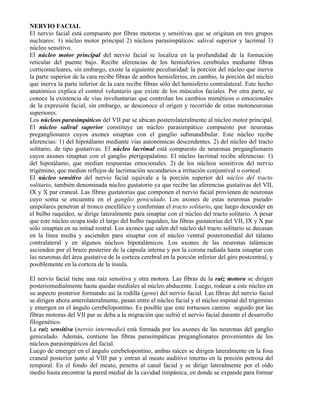 NERVIO FACIAL
El nervio facial está compuesto por fibras motoras y sensitivas que se originan en tres grupos
nucleares: 1) núcleo motor principal 2) núcleos parasimpáticos: salival superior y lacrimal 3)
núcleo sensitivo.
El núcleo motor principal del nervio facial se localiza en la profundidad de la formación
reticular del puente bajo. Recibe aferencias de los hemisferios cerebrales mediante fibras
corticonucleares, sin embargo, existe la siguiente peculiaridad: la porción del núcleo que inerva
la parte superior de la cara recibe fibras de ambos hemisferios, en cambio, la porción del núcleo
que inerva la parte inferior de la cara recibe fibras sólo del hemisferio contralateral. Este hecho
anatómico explica el control voluntario que existe de los músculos faciales. Por otra parte, se
conoce la existencia de vías involuntarias que controlan los cambios miméticos o emocionales
de la expresión facial, sin embargo, se desconoce el origen y recorrido de estas motoneuronas
superiores.
Los núcleos parasimpáticos del VII par se ubican posterolateralmente al núcleo motor principal.
El núcleo salival superior constituye un núcleo parasimpático compuesto por neuronas
preganglionares cuyos axones sinaptan con el ganglio submandibular. Este núcleo recibe
aferencias: 1) del hipotálamo mediante vías autonómicas descendentes. 2) del núcleo del tracto
solitario, de tipo gustativas. El núcleo lacrimal está compuesto de neuronas preganglionares
cuyos axones sinaptan con el ganglio pterigopalatino. El núcleo lacrimal recibe aferencias: 1)
del hipotálamo, que median respuestas emocionales. 2) de los núcleos sensitivos del nervio
trigémino, que median reflejos de lacrimación secundarios a irritación conjuntival o corneal.
El núcleo sensitivo del nervio facial equivale a la porción superior del núcleo del tracto
solitario, también denominada núcleo gustatorio ya que recibe las aferencias gustativas del VII,
IX y X par craneal. Las fibras gustatorias que componen el nervio facial provienen de neuronas
cuyo soma se encuentra en el ganglio geniculado. Los axones de estas neuronas pseudo-
unipolares penetran al tronco encefálico y conforman el tracto solitario, que luego descender en
el bulbo raquídeo, se dirige lateralmente para sinaptar con el núcleo del tracto solitario. A pesar
que este núcleo ocupa todo el largo del bulbo raquídeo, las fibras gustatorias del VII, IX y X par
sólo sinaptan en su mitad rostral. Los axones que salen del núcleo del tracto solitario se decusan
en la línea media y ascienden para sinaptar con el núcleo ventral posteromedial del tálamo
contralateral y en algunos núcleos hipotalámicos. Los axones de las neuronas talámicas
ascienden por el brazo posterior de la cápsula interna y por la corona radiada hasta sinaptar con
las neuronas del área gustativa de la corteza cerebral en la porción inferior del giro postcentral, y
posiblemente en la corteza de la ínsula.

El nervio facial tiene una raíz sensitiva y otra motora. Las fibras de la raíz motora se dirigen
posteriomedialmente hasta quedar mediales al núcleo abducente. Luego, rodean a este núcleo en
su aspecto posterior formando así la rodilla (genu) del nervio facial. Las fibras del nervio facial
se dirigen ahora anterolateralmente, pasan entre el núcleo facial y el núcleo espinal del trigémino
y emergen en el ángulo cerebelopontino. Es posible que este tortuosos camino seguido por las
fibras motoras del VII par se deba a la migración que sufrió el nervio facial durante el desarrollo
filogenético.
La raíz sensitiva (nervio intermedio) está formada por los axones de las neuronas del ganglio
geniculado. Además, contiene las fibras parasimpáticas preganglionares provenientes de los
núcleos parasimpáticos del facial.
Luego de emerger en el ángulo cerebelopontino, ambas raíces se dirigen lateralmente en la fosa
craneal posterior junto al VIII par y entran al meato auditivo interno en la porción petrosa del
temporal. En el fondo del meato, penetra al canal facial y se dirige lateralmente por el oído
medio hasta encontrar la pared medial de la cavidad timpánica, en donde se expande para formar
 