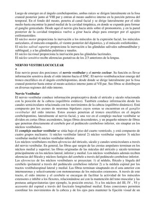Luego de emerger en el ángulo cerebelopontino, ambas raíces se dirigen lateralmente en la fosa
craneal posterior junto al VIII par y entran al meato auditivo interno en la porción petrosa del
temporal. En el fondo del meato, penetra al canal facial y se dirige lateralmente por el oído
medio hasta encontrar la pared medial de la cavidad timpánica, en donde se expande para formar
el ganglio geniculado. Desde aquí el nervio gira hacia atrás sobre el promontorio, y en la pared
posterior de la cavidad timpánica vuelve a girar hacia abajo para emerger por el agujero
estilomastoídeo.
El núcleo motor proporciona la inervación a los músculos de la expresión facial, los músculos
auriculares, el músculo estapedio, el vientre posterior del digástrico, y el músculo estilohioídeo.
El núcleo salival superior proporciona la inervación a las glándulas salivales submandibular y
sublingual, y a las glándulas palatinas y nasales.
El núcleo lacrimal proporciona la inervación para las glándulas lacrimales.
El núcleo sensitivo recibe aferencias gustativas de los 2/3 anteriores de la lengua.

NERVIO VESTIBULOCOCLEAR
+
Este nervio posee dos porciones: el nervio vestibular y el nervio coclear. Su función es llevar
información sensitiva desde el oído interno hacia el SNC. El nervio vestibulococlear emerge del
tronco encefálico en el ángulo cerebelopontino, desde donde se dirige lateralmente por la fosa
craneal posterior hasta entrar al meato acústico interno junto al VII par. Sus fibras se distribuyen
en diversas regiones del oído interno.
Nervio Vestibular
El nervio vestibular conduce información propioceptiva desde el utrículo y sáculo relacionada
con la posición de la cabeza (equilibrio estático). También conduce información desde los
canales semicirculares relacionada con los movimientos de la cabeza (equilibrio dinámico). Está
compuesto por los axones de neuronas bipolares cuyos somas se encuentran en el ganglio
vestibular del oído interno. Estos axones penetran al tronco encefálico en el ángulo
cerebelopontino, lateralmente al nervio facial, y una vez en el complejo nuclear vestibular se
dividen en cortas fibras ascendentes, largas fibras descendentes, y un pequeño número de fibras
que penetran directamente al cerebelo por el pedúnculo cerebeloso inferior, sin sinaptar en los
núcleos vestibulares.
El complejo nuclear vestibular se sitúa bajo el piso del cuarto ventrículo, y está compuesto de
cuatro grupos nucleares: 1) núcleo vestibular lateral 2) núcleo vestibular superior 3) núcleo
vestibular medial 4) núcleo vestibular inferior.
Los núcleos vestibulares reciben aferencias del útriculo, sáculo y canales semicirculares a través
del nervio vestibular. En general, las fibras que surgen de las crestas ampulares terminan en los
núcleos medial y superior; las fibras originadas de las máculas del utrículo y sáculo terminan
principalmente en los núcleos lateral, inferior y medial. Los núcleos vestibulares además reciben
aferencias del flóculo y núcleos fastigios del cerebelo a través del pedúnculo cerebeloso inferior.
Las eferencias de los núcleos vestibulares se proyectan: 1) al nódulo, flóculo y língula del
cerebelo ipsilateral a través del pedúnculo cerebeloso inferior 2) a la médula espinal por los
tractos vestibuloespinal lateral y medial. Las fibras terminan sinaptando en el asta anterior con
interneuronas y selectivamente con motoneuronas de los músculos extensores. A través de este
tracto, el oído interno y el cerebelo se encargan de facilitar la actividad de los músculos
extensores e inhibir a los flexores, relacionándose así con la mantención del tono muscular y las
posturas antigravitatorias (por ejemplo, la posición erecta). 3) a los núcleos del III, IV , VI y
accesorio del espinal a través del fascículo longitudinal medial. Estas conexiones permiten
coordinar los movimientos de la cabeza y de los ojos para mantener la fijación visual de un
 