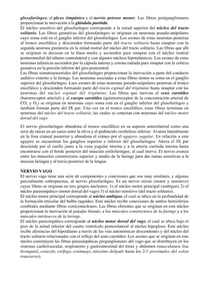 glosofaríngeo, el plexo timpánico y el nervio petroso menor. Las fibras postganglionares
proporcionan la inervación a la glándula parótida.
El núcleo sensitivo del glosofaríngeo corresponde a la mitad superior del núcleo del tracto
solitario. Las fibras gustativas del glosofaríngeo se originan en neuronas pseudo-unipolares
cuyo soma está en el ganglio inferior del glosofaríngeo. Los axones de estas neuronas penetran
al tronco encefálico y descienden formando parte del tracto solitario hasta sinaptar con la
segunda neurona gustatoria en la mitad rostral del núcleo del tracto solitario. Las fibras que alli
se originan se decusan en la línea media y ascienden para sinaptar con el núcleo ventral
posteromedial del tálamo contralateral y con algunos núcleos hipotalámicos. Los axones de estas
neuronas talámicas ascienden por la cápsula interna y corona radiada para sinaptar con la corteza
gustativa en la porción inferior del giro postcentral.
Las fibras somatosensoriales del glosofaríngeo proporcionan la inervación a parte del conducto
auditivo externo y la faringe. Las neuronas asociadas a estas fibras tienen su soma en el ganglio
superior del glosofaríngeo. Laos axones de estas neuronas pseudo-unipolares penetran al tronco
encefálico y descienden formando parte del tracto espinal del trigémino hasta sinaptar con las
neuronas del núcleo espinal del trigémino. Las fibras que inervan al seno carotídeo
(barorreceptor arterial) y al cuerpo carotídeo (quimiorreceptor de la concentración arterial de
CO2 y O2) se originan en neuronas cuyo soma está en el ganglio inferior del glosofaríngeo y
también forman parte del IX par. Una vez en el tronco encefálico, estas fibras terminan en
neuronas del núcleo del tracto solitario, las cuales se conectan con neuronas del núcleo motor
dorsal del vago.
El nervio glosofaríngeo abandona el tronco encefálico en su aspecto anterolateral como una
serie de raíces en un surco entre la oliva y el pedúnculo cerebeloso inferior. Avanza lateralmente
en la fosa craneal posterior y abandona el cráneo por el agujero yugular. En relación a este
agujero se encuentran los ganglios superior e inferior del glosofaríngeo. Ahora el IX par
desciende por el cuello junto a la vena yugular interna y a la arteria carótida interna hasta
encontrarse con el borde posterior del músculo estilofaríngeo, al cual inerva. El nervio avanza
entre los músculos constrictores superior y medio de la faringe para dar ramas sensitivas a la
mucosa faríngea y al tercio posterior de la lengua.

NERVIO VAGO
El nervio vago tiene una serie de componentes y conexiones que son muy similares, y algunas
parcialmente sobrepuestas, al nervio glosofaríngeo. Es un nervio mixto (motor y sensitivo)
cuyas fibras se originan en tres grupos nucleares: 1) el núcleo motor principal (ambiguo) 2) el
núcleo parasimpático (motor dorsal del vago) 3) el núcleo sensitivo (del tracto solitario).
El núcleo motor principal corresponde al núcleo ambiguo, el cual se ubica en la profundidad de
la formación reticular del bulbo raquídeo. Este núcleo recibe conexiones de ambos hemisferios
cerebrales mediante fibras corticonucleares. Las fibras eferentes que se originan en este núcleo
proporcionan la inervación al paladar blando, a los músculos constrictores de la faringe y a los
músculos intrínsecos de la laringe.
El núcleo parasimpático corresponde al núcleo motor dorsal del vago, el cual se ubica bajo el
piso de la mitad inferior del cuarto ventrículo posterolateral al núcleo hipogloso. Este núcleo
recibe aferencias del hipotálamo a través de las vías autonómicas descendentes y del núcleo del
tracto solitario relacionadas con el reflejo del seno carotídeo. Los axones que se originan en este
núcleo constituyen las fibras parasimpáticas preganglionares del vago que se distribuyen en los
sistemas cardiovascular, respiratorio y gastrointestinal del tórax y abdomen (musculatura lisa
bronquial, corazón, esófago, estómago, intestino delgado hasta los 2/3 proximales del colon
transverso).
 
