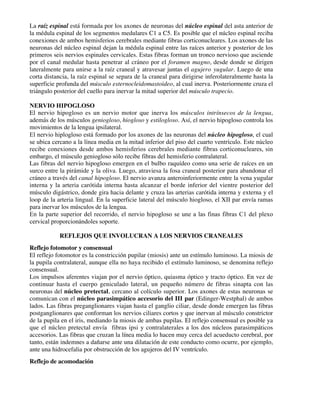 La raíz espinal está formada por los axones de neuronas del núcleo espinal del asta anterior de
la médula espinal de los segmentos medulares C1 a C5. Es posible que el núcleo espinal reciba
conexiones de ambos hemisferios cerebrales mediante fibras corticonucleares. Los axones de las
neuronas del núcleo espinal dejan la médula espinal entre las raíces anterior y posterior de los
primeros seis nervios espinales cervicales. Estas fibras forman un tronco nervioso que asciende
por el canal medular hasta penetrar al cráneo por el foramen magno, desde donde se dirigen
lateralmente para unirse a la raíz craneal y atravesar juntas el agujero yugular. Luego de una
corta distancia, la raíz espinal se separa de la craneal para dirigirse inferolateralmente hasta la
superficie profunda del músculo esternocleidomastoideo, al cual inerva. Posteriormente cruza el
triángulo posterior del cuello para inervar la mitad superior del músculo trapecio.

NERVIO HIPOGLOSO
El nervio hipogloso es un nervio motor que inerva los músculos intrínsecos de la lengua,
además de los músculos geniogloso, hiogloso y estilogloso. Así, el nervio hipogloso controla los
movimientos de la lengua ipsilateral.
El nervio hiplogloso está formado por los axones de las neuronas del núcleo hipogloso, el cual
se ubica cercano a la línea media en la mitad inferior del piso del cuarto ventrículo. Este núcleo
recibe conexiones desde ambos hemisferios cerebrales mediante fibras corticonucleares, sin
embargo, el músculo geniogloso sólo recibe fibras del hemisferio contralateral.
Las fibras del nervio hipogloso emergen en el bulbo raquídeo como una serie de raíces en un
surco entre la pirámide y la oliva. Luego, atraviesa la fosa craneal posterior para abandonar el
cráneo a través del canal hipogloso. El nervio avanza anteroinferiormente entre la vena yugular
interna y la arteria carótida interna hasta alcanzar el borde inferior del vientre posterior del
músculo digástrico, donde gira hacia delante y cruza las arterias carótida interna y externa y el
loop de la arteria lingual. En la superficie lateral del músculo hiogloso, el XII par envía ramas
para inervar los músculos de la lengua.
En la parte superior del recorrido, el nervio hipogloso se une a las finas fibras C1 del plexo
cervical proporcionándoles soporte.

            REFLEJOS QUE INVOLUCRAN A LOS NERVIOS CRANEALES
Reflejo fotomotor y consensual
El reflejo fotomotor es la constricción pupilar (miosis) ante un estímulo luminoso. La miosis de
la pupila contralateral, aunque ella no haya recibido el estímulo luminoso, se denomina reflejo
consensual.
Los impulsos aferentes viajan por el nervio óptico, quiasma óptico y tracto óptico. En vez de
continuar hasta el cuerpo geniculado lateral, un pequeño número de fibras sinapta con las
neuronas del núcleo pretectal, cercano al colículo superior. Los axones de estas neuronas se
comunican con el núcleo parasimpático accesorio del III par (Edinger-Westphal) de ambos
lados. Las fibras preganglionares viajan hasta el ganglio ciliar, desde donde emergen las fibras
postganglionares que conforman los nervios ciliares cortos y que inervan al músculo constrictor
de la pupila en el iris, mediando la miosis de ambas pupilas. El reflejo consensual es posible ya
que el núcleo pretectal envía fibras ipsi y contralaterales a los dos núcleos parasimpáticos
accesorios. Las fibras que cruzan la línea media lo hacen muy cerca del acueducto cerebral, por
tanto, están indemnes a dañarse ante una dilatación de este conducto como ocurre, por ejemplo,
ante una hidrocefalia por obstrucción de los agujeros del IV ventrículo.
Reflejo de acomodación
 