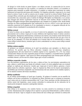 Al dirigir la visión desde un punto lejano a un objeto cercano, la contracción de los rectos
mediales hace converger los ejes oculares, se contraen los músculos ciliares y el cristalino se
engruesa para aumentar su poder refractario, y la pupila se contrae para concentrar las ondas
luminosas en la porción más gruesa del cristalino. Los impulsos aferentes viajan por la vía visual
hasta la corteza visual, la cual se conecta con el campo visual de la corteza frontal. Desde aquí
emergen fibras corticales que descienden por la cápsula interna hasta los núcleos del III par en el
mesencéfalo (las conexiones para el núcleo de Edinger-Westphal son bilaterales). Los axones
que emergen del núcleo oculomotor inervan al músculo recto medial. Desde el núcleo de
Edinger-Westphal emergen fibras preganglionares que sinaptan en el ganglio ciliar, desde donde
emergen las fibras postganglionares que conforman los nervios ciliares cortos que inervan al
músculo constrictor de la pupila en el iris (mediando la miosis) y al pequeño músculo de los
cuerpos ciliares (mediando la acomodación del cristalino).
Reflejo corneal
Al tocar la córnea con un algodón, se evoca el cierre de los párpados. Los impulsos aferentes
provenientes de la córnea viajan por la rama oftálmica del trigémino hasta el núcleo sensitivo
del trigémino. Numerosas interneuronas comunican este núcleo con el núcleo motor del facial de
ambos lados. El VII par proporciona la inervación al músculo orbicular del ojo que evoca el
cierre de los párpados. El cierre del párpado en el mismo lado de la estimulación se conoce
como reflejo corneal directo, mientras que el cierre contralateral se conoce como reflejo corneal
consensual.
Reflejo cutáneo-pupilar
Al producir un estímulo doloroso en la piel (un pinchazo, por ejemplo), se observa una
midriasis. Es posible que las fibras aferentes sinapten con las neuronas simpáticas
preganglionares del asta lateral de la médula espinal en los segmentos T1 y T2. Las ramas
comunicantes blancas de estos segmentos pasan al tronco simpático y ascienden hasta el ganglio
simpático cervical superior. Aquí nacen las fibras postganglionares que forman parte del plexo
carotídeo interno y de los nervios ciliares largos que evocan la midriasis.
Reflejos corporales visuales
Los movimientos exploratorios de los ojos y cabeza al leer, los movimientos automáticos de
ojos, cabeza y cuello hacia una fuente de estímulo visual o el cierre palpebral ante un eventual
peligro se explican por aferencias visuales que viajan por el nervio óptico, quiasma y tracto
óptico hasta los colículos superiores. Aquí se originan las fibras de los tractos tectoespinal y
tectobulbar que terminan sinaptando con motoneuronas del asta anterior de la médula espinal y
de los núcleos motores del tronco encefálico.
Reflejo madibular
Es un reflejo monosináptico al igual que el patelar. Al golpear el mentón con un martillo de
reflejos con la boca semiabierta, se estimulan las fibras aferentes que se originan en neuronas
cuyo soma está en el núcleo mesencefálico del V par. Estas neuronas envían información al
núcleo motor del trigémino, cuyos axones estimulan la contracción de los músculos de la
masticación (temporal, masetero y pterigoideo interno).
Reflejo estapedial
Este reflejo es la respuesta a los sonidos fuertes. La rama sensitiva la constituye el nervio
coclear. Interneuronas del complejo olivar superior se proyectan bilateralmente a ambos núcleos
motores del facial. Aquí se origina la rama motora del arco reflejo que estimula la contracción
 