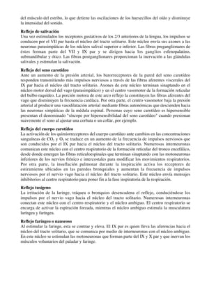 del músculo del estribo, lo que detiene las oscilaciones de los huesecillos del oído y disminuye
la intensidad del sonido.
Reflejo de salivación
Una vez estimulados los receptores gustativos de los 2/3 anteriores de la lengua, los impulsos se
conducen por el VII par hasta el núcleo del tracto solitario. Este núcleo envía sus axones a las
neuronas parasimpáticas de los núcleos salival superior e inferior. Las fibras preganglionares de
éstos forman parte del VII y IX par y se dirigen hacia los ganglios esfenopalatino,
submandibular y ótico. Las fibras postganglionares proporcionan la inervación a las glándulas
salivales y estimulan la salivación.
Reflejo del seno carotídeo
Ante un aumento de la presión arterial, los barorreceptores de la pared del seno carotídeo
responden transmitiendo más impulsos nerviosos a través de las fibras aferentes viscerales del
IX par hacia el núcleo del tracto solitario. Axones de este núcleo terminan sinaptando en el
núcleo motor dorsal del vago (parasimpático) y en el centro vasomotor de la formación reticular
del bulbo raquídeo. La porción motora de este arco reflejo la constituyen las fibras aferentes del
vago que disminuyen la frecuencia cardíaca. Por otra parte, el centro vasomotor baja la presión
arterial al producir una vasodilatación arterial mediante fibras autonómicas que descienden hacia
las neuronas simpáticas de la médula espinal. Personas cuyo seno carotídeo es hipersensible
presentan el denominado "síncope por hipersensibilidad del seno carotídeo" cuando presionan
suavemente el seno al ajustar una corbata o un collar, por ejemplo.
Reflejo del cuerpo carotídeo
La activación de los quimiorreceptores del cuerpo carotídeo ante cambios en las concentraciones
sanguíneas de CO2 y O2 se traduce en un aumento de la frecuencia de impulsos nerviosos que
son conducidos por el IX par hacia el núcleo del tracto solitario. Numerosas interneuronas
comunican este núcleo con el centro respiratorio de la formación reticular del tronco encefálico,
desde donde emergen las fibras reticuloespinales que terminan sinaptando con las motoneuronas
inferiores de los nervios frénico e intercostales para modificar los movimientos respiratorios.
Por otra parte, la insuflación pulmonar durante la inspiración activa los receptores de
estiramiento ubicados en las paredes bronquiales y aumentan la frecuencia de impulsos
nerviosos por el nervio vago hacia el núcleo del tracto solitario. Este núcleo envía mensajes
inhibitorios al centro respiratorio para poner fin a la fase inspiratoria de la respiración.
Reflejo tusígeno
La irritación de la laringe, tráquea o bronquios desencadena el reflejo, conduciéndose los
impulsos por el nervio vago hacia el núcleo del tracto solitario. Numerosas interneuronas
conectan este núcleo con el centro respiratorio y el núcleo ambiguo. El centro respiratorio se
encarga de activar la espiración forzada, mientras el núcleo ambiguo estimula la musculatura
laríngea y faríngea.
Reflejo faríngeo o nauseoso
Al estimular la faringe, esta se contrae y eleva. El IX par es quien lleva las aferencias hacia el
núcleo del tracto solitario, que se comunica por medio de interneuronas con el núcleo ambiguo.
En este núcleo se estimulan las motoneuronas que forman parte del IX y X par y que inervan los
músculos voluntarios del paladar y faringe.
 