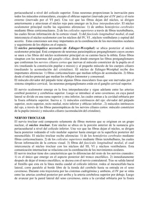 periacueductal a nivel del colículo superior. Estas neuronas proporcionan la inervación para
todos los músculos extraoculares, excepto el oblicuo superior (inervado por el IV par) y el recto
externo (inervado por el VI par). Una vez que las fibras dejan del núcleo, se dirigen
anteriormente y atraviesan el núcleo rojo para emerger en la fosa interpeduncular. El núcleo
oculomotor principal recibe las siguientes aferencias: 1) de ambos hemisferios cerebrales
mediante fibras corticonucleares. 2) de los colículos superiores a través de fibras tectobulbares,
las cuales llevan información de la corteza visual. 3) del fascículo longitudinal medial, el cual
interconecta el núcleo oculomotor con los núcleos del IV, VI , núcleos vestibulares y espinal del
accerio. Estas conexiones son muy importantes en la coordinación de los movimientos oculares
y seguimiento de los objetos en el espacio.
El núcleo parasimpático accesorio (de Edinger-Westphal) se ubica posterior al núcleo
oculomotor principal. Está compuesto de neuronas parasimpáticas preganglionares cuyos axones
se unen a las fibras del núcleo oculomotor principal en su camino hacia la órbita. Estas fibras
sinaptan con las neuronas del ganglio ciliar, desde donde emergen las fibras postganglionares
que conforman los nervios ciliares cortos que inervan al músculo constrictor de la pupila en el
iris (mediando la constricción pupilar o miosis) y al pequeño músculo de los cuerpos ciliares
(mediando la acomodación del cristalino). El núcleo de Edinger-Westphal recibe dos
importantes aferencias: 1) fibras corticonucleares que median reflejos de acomodación. 2) fibras
desde el núcleo pretectal que median los reflejos fotomotor y consensual.
El músculo elevador del párpado tiene algunas fibras musculares lisas que son inervadas por el
sistema simpático cervical, las neuronas postganglionares están en el ganglio cervical superior.
El nervio oculomotor emerge en la fosa interpeduncular y sigue adelante entre las arterias
cerebral posterior y cerebelosa superior. Luego se introduce al seno cavernoso, en cuya pared
lateral se divide en una rama superior y otra inferior, las cuales entran a la cavidad orbitaria por
la fisura orbitaria superior. Inerva a: 1) músculos extrínsecos del ojo: elevador del párpado
superior, recto superior, recto medial, recto inferior y oblicuo inferior , 2) músculos intrínsecos
del ojo, a través de las fibras parasimpáticas de los nervios ciliares cortos: músculo constrictor
de la pupila (miosis) y músculos ciliares (acomodación del cristalino).

NERVIO TROCLEAR
El nervio troclear está compuesto solamente de fibras motoras que se originan en un grupo
nuclear, el núcleo troclear. Este núcleo se ubica en la porción anterior de la sustancia gris
periacueductal a nivel del colículo inferior. Una vez que las fibras dejan el núcleo, se dirigen
hacia posterior rodeando el velo medular superior hasta emerger en la superficie posterior del
mesencéfalo. El núcleo troclear recibe aferencias: 1) de los hemisferios cerebrales mediante
fibras corticonucleares. 2) de los colículos superiores mediante fibras tectobulbares, las cuales
llevan información de la corteza visual. 3) fibras del fascículo longitudinal medial, el cual
interconecta el núcleo troclear con los núcleos del III, VI y núcleos vestibulares. Esta
comunicación internuclear se relaciona con la coordinación de los movimientos oculares.
El nervio troclear tiene dos características que lo diferencian del resto de los nervios craneales:
1) es el único que emerge en el aspecto posterior del tronco encefálico. 2) inmediatamente
después de dejar el tronco encefálico, se decusa con el nervio contralateral. Tras su salida lateral
al frenillo que esta en la línea media caudal al colículo inferior, rodea al mesencéfalo hacia
lateral, corre paralelo al borde libre de la tienda del cerebelo hasta su entrada en el seno
cavernoso. Durante esta trayectoria por las cisternas cudrigémina y ambiens, el IV par se sitúa
entre las arterias cerebral posterior por arriba y la arteria cerebelosa superior por debajo. Luego
de avanzar por la pared lateral del seno cavernoso, entra a la cavidad orbitaria por la fisura
 