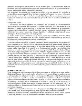 aferencias propioceptivas se transmiten de manera monosináptica a las motoneuronas inferiores
del núcleo motor del trigémino para completar el sustrato anatómico del reflejo mandibular que,
al igual que el reflejo patelar, consta de dos neuronas.
Los axones de las neuronas de los núcleos sensitivo principal, espinal del trigémino y
mesencefálico se decusan en la línea media y ascienden conformando el lemnisco trigeminal
hasta terminar en el núcleo ventral posteromedial del tálamo. Los axones de estas neuronas
talámicas ascienden por la cápsula interna hasta el giro postcentral de la corteza cerebral (áreas
3, 1 y 2).
Componente Motor
La raíz motora del nervio trigémino está compuesta por los axones de las motoneuronas
inferiores del núcleo motor del trigémino. La división mandibular lleva los axones de estas
neuronas. El núcleo motor proporciona la inervación a: 1) los músculos de la masticación:
masetero, pterigoideos lateral y medial, temporal, vientres anterior del músculo digástrico y
milohioídeo) los vientres anterior del músculo digástrico y milohioídeo; 2) el músculo tensor
del tímpano ;3) el músculo tensor del velo del paladar
El núcleo motor recibe aferencias de: 1) ambos hemisferios cerebrales mediante fibras
corticonucleares ; 2) la formación reticular; 3) el núcleo rojo; 4) el tectum ;5) del núcleo
mesencefálico, constituyendo un arco reflejo monosináptico.
El nervio trigémino emerge por el aspecto anterior del puente compuesto por una pequeña raíz
motora y una gran raíz sensitiva. El nervio prosigue hasta salir de la fosa craneal posterior y
descansar sobre la superficie antero superior de la porción petrosa del hueso temporal en la fosa
craneal media. Aquí el nervio se expande hasta contactar con el ganglio trigeminal que yace
dentro de un saco de duramadre llamado caverna trigeminal (de Meckel). Desde el borde
anterior del ganglio emergen las tres divisiones del nervio trigémino: oftálmica (V1), maxilar
(V2) y mandibular (V3). El nervio oftálmico entra a la cavidad orbitaria por la fisura orbitaria
superior; contiene sólo fibras sensitivas. El nervio maxilar deja el cráneo por el agujero redondo
y sólo contiene fibras sensitivas. El nervio mandibular deja el cráneo por el agujero oval y
contiene fibras motoras y sensitivas. Cada división inerva una zona específica de la cara, con
pequeñas áreas de sobreposición de los dermatomas. La región inervada por la raíz sensitiva
comprende la cara, órbitas, mucosa nasal, senos paranasales, cavidad oral, dientes y la mayor
parte de la duramadre craneana. La raíz motora se distribuye principalmente a los músculos de la
masticación.

NERVIO ABDUCENTE
El nervio abducente está compuesto sólo de fibras motoras que se originan de un grupo nuclear:
el núcleo abducente. Este pequeño núcleo se localiza en el tegmento del puente medio, cercano
a la línea media, por debajo del piso de la porción superior del cuarto ventrículo, precisamente
bajo la eminencia redonda. El núcleo abducente recibe aferencias: 1) de los hemisferios
cerebrales mediante fibras corticonucleares. 2) de los colículos superiores mediante fibras
tectobulbares, las cuales llevan información de la corteza visual. 3) fibras del fascículo
longitudinal medial, el cual interconecta el núcleo abducente con los núcleos del III, IV y
núcleos vestibulares. Esta comunicación internuclear se relaciona con la coordinación de los
movimientos oculares.
Las fibras del nervio abducente avanzan hacia el aspecto anterior del puente para emerger en el
surco entre el borde inferior del puente y el bulbo raquídeo. Prosigue hacia delante hasta
introducirse en el seno cavernoso, inferolateralmente a la arteria carótida interna. Luego, penetra
a la cavidad orbitaria a través de la fisura orbitaria superior. Este nervio proporciona la
 