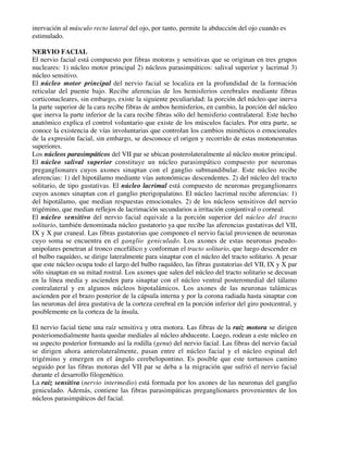 inervación al músculo recto lateral del ojo, por tanto, permite la abducción del ojo cuando es
estimulado.

NERVIO FACIAL
El nervio facial está compuesto por fibras motoras y sensitivas que se originan en tres grupos
nucleares: 1) núcleo motor principal 2) núcleos parasimpáticos: salival superior y lacrimal 3)
núcleo sensitivo.
El núcleo motor principal del nervio facial se localiza en la profundidad de la formación
reticular del puente bajo. Recibe aferencias de los hemisferios cerebrales mediante fibras
corticonucleares, sin embargo, existe la siguiente peculiaridad: la porción del núcleo que inerva
la parte superior de la cara recibe fibras de ambos hemisferios, en cambio, la porción del núcleo
que inerva la parte inferior de la cara recibe fibras sólo del hemisferio contralateral. Este hecho
anatómico explica el control voluntario que existe de los músculos faciales. Por otra parte, se
conoce la existencia de vías involuntarias que controlan los cambios miméticos o emocionales
de la expresión facial, sin embargo, se desconoce el origen y recorrido de estas motoneuronas
superiores.
Los núcleos parasimpáticos del VII par se ubican posterolateralmente al núcleo motor principal.
El núcleo salival superior constituye un núcleo parasimpático compuesto por neuronas
preganglionares cuyos axones sinaptan con el ganglio submandibular. Este núcleo recibe
aferencias: 1) del hipotálamo mediante vías autonómicas descendentes. 2) del núcleo del tracto
solitario, de tipo gustativas. El núcleo lacrimal está compuesto de neuronas preganglionares
cuyos axones sinaptan con el ganglio pterigopalatino. El núcleo lacrimal recibe aferencias: 1)
del hipotálamo, que median respuestas emocionales. 2) de los núcleos sensitivos del nervio
trigémino, que median reflejos de lacrimación secundarios a irritación conjuntival o corneal.
El núcleo sensitivo del nervio facial equivale a la porción superior del núcleo del tracto
solitario, también denominada núcleo gustatorio ya que recibe las aferencias gustativas del VII,
IX y X par craneal. Las fibras gustatorias que componen el nervio facial provienen de neuronas
cuyo soma se encuentra en el ganglio geniculado. Los axones de estas neuronas pseudo-
unipolares penetran al tronco encefálico y conforman el tracto solitario, que luego descender en
el bulbo raquídeo, se dirige lateralmente para sinaptar con el núcleo del tracto solitario. A pesar
que este núcleo ocupa todo el largo del bulbo raquídeo, las fibras gustatorias del VII, IX y X par
sólo sinaptan en su mitad rostral. Los axones que salen del núcleo del tracto solitario se decusan
en la línea media y ascienden para sinaptar con el núcleo ventral posteromedial del tálamo
contralateral y en algunos núcleos hipotalámicos. Los axones de las neuronas talámicas
ascienden por el brazo posterior de la cápsula interna y por la corona radiada hasta sinaptar con
las neuronas del área gustativa de la corteza cerebral en la porción inferior del giro postcentral, y
posiblemente en la corteza de la ínsula.

El nervio facial tiene una raíz sensitiva y otra motora. Las fibras de la raíz motora se dirigen
posteriomedialmente hasta quedar mediales al núcleo abducente. Luego, rodean a este núcleo en
su aspecto posterior formando así la rodilla (genu) del nervio facial. Las fibras del nervio facial
se dirigen ahora anterolateralmente, pasan entre el núcleo facial y el núcleo espinal del
trigémino y emergen en el ángulo cerebelopontino. Es posible que este tortuosos camino
seguido por las fibras motoras del VII par se deba a la migración que sufrió el nervio facial
durante el desarrollo filogenético.
La raíz sensitiva (nervio intermedio) está formada por los axones de las neuronas del ganglio
geniculado. Además, contiene las fibras parasimpáticas preganglionares provenientes de los
núcleos parasimpáticos del facial.
 
