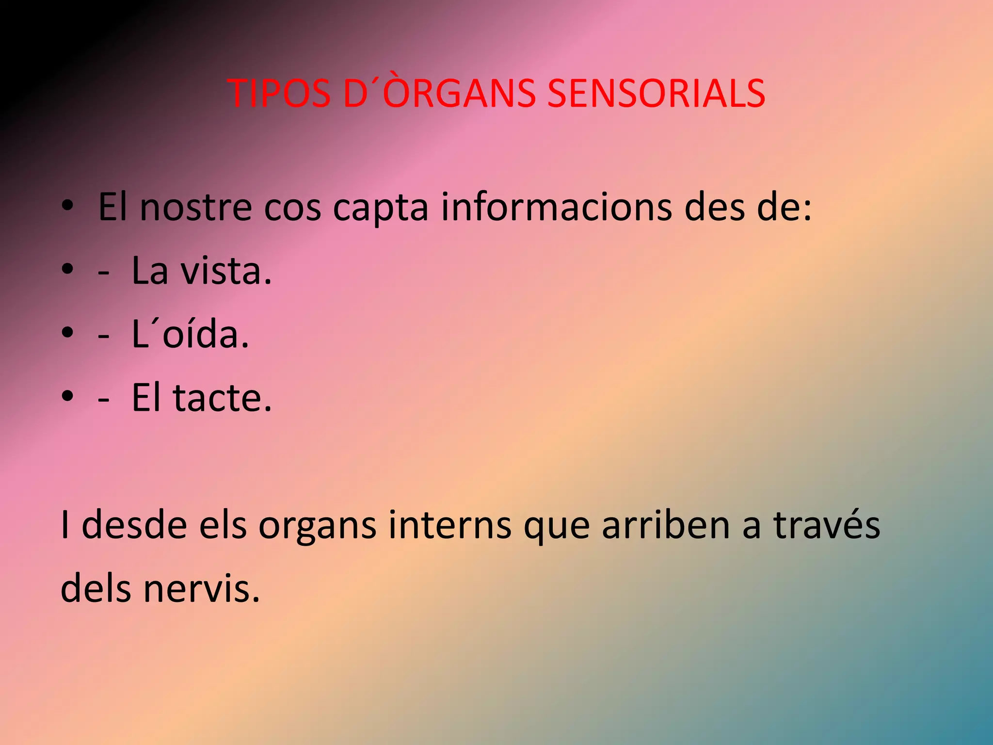 TIPOS D´ÒRGANS SENSORIALS 
• El nostre cos capta informacions des de: 
• - La vista. 
• - L´oída. 
• - El tacte. 
I desde els organs interns que arriben a través 
dels nervis. 
 