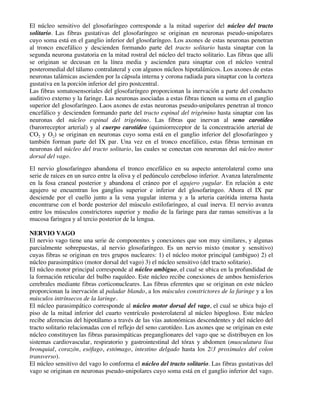 El núcleo sensitivo del glosofaríngeo corresponde a la mitad superior del núcleo del tracto
solitario. Las fibras gustativas del glosofaríngeo se originan en neuronas pseudo-unipolares
cuyo soma está en el ganglio inferior del glosofaríngeo. Los axones de estas neuronas penetran
al tronco encefálico y descienden formando parte del tracto solitario hasta sinaptar con la
segunda neurona gustatoria en la mitad rostral del núcleo del tracto solitario. Las fibras que alli
se originan se decusan en la línea media y ascienden para sinaptar con el núcleo ventral
posteromedial del tálamo contralateral y con algunos núcleos hipotalámicos. Los axones de estas
neuronas talámicas ascienden por la cápsula interna y corona radiada para sinaptar con la corteza
gustativa en la porción inferior del giro postcentral.
Las fibras somatosensoriales del glosofaríngeo proporcionan la inervación a parte del conducto
auditivo externo y la faringe. Las neuronas asociadas a estas fibras tienen su soma en el ganglio
superior del glosofaríngeo. Laos axones de estas neuronas pseudo-unipolares penetran al tronco
encefálico y descienden formando parte del tracto espinal del trigémino hasta sinaptar con las
neuronas del núcleo espinal del trigémino. Las fibras que inervan al seno carotídeo
(barorreceptor arterial) y al cuerpo carotídeo (quimiorreceptor de la concentración arterial de
CO2 y O2) se originan en neuronas cuyo soma está en el ganglio inferior del glosofaríngeo y
también forman parte del IX par. Una vez en el tronco encefálico, estas fibras terminan en
neuronas del núcleo del tracto solitario, las cuales se conectan con neuronas del núcleo motor
dorsal del vago.
El nervio glosofaríngeo abandona el tronco encefálico en su aspecto anterolateral como una
serie de raíces en un surco entre la oliva y el pedúnculo cerebeloso inferior. Avanza lateralmente
en la fosa craneal posterior y abandona el cráneo por el agujero yugular. En relación a este
agujero se encuentran los ganglios superior e inferior del glosofaríngeo. Ahora el IX par
desciende por el cuello junto a la vena yugular interna y a la arteria carótida interna hasta
encontrarse con el borde posterior del músculo estilofaríngeo, al cual inerva. El nervio avanza
entre los músculos constrictores superior y medio de la faringe para dar ramas sensitivas a la
mucosa faríngea y al tercio posterior de la lengua.
NERVIO VAGO
El nervio vago tiene una serie de componentes y conexiones que son muy similares, y algunas
parcialmente sobrepuestas, al nervio glosofaríngeo. Es un nervio mixto (motor y sensitivo)
cuyas fibras se originan en tres grupos nucleares: 1) el núcleo motor principal (ambiguo) 2) el
núcleo parasimpático (motor dorsal del vago) 3) el núcleo sensitivo (del tracto solitario).
El núcleo motor principal corresponde al núcleo ambiguo, el cual se ubica en la profundidad de
la formación reticular del bulbo raquídeo. Este núcleo recibe conexiones de ambos hemisferios
cerebrales mediante fibras corticonucleares. Las fibras eferentes que se originan en este núcleo
proporcionan la inervación al paladar blando, a los músculos constrictores de la faringe y a los
músculos intrínsecos de la laringe.
El núcleo parasimpático corresponde al núcleo motor dorsal del vago, el cual se ubica bajo el
piso de la mitad inferior del cuarto ventrículo posterolateral al núcleo hipogloso. Este núcleo
recibe aferencias del hipotálamo a través de las vías autonómicas descendentes y del núcleo del
tracto solitario relacionadas con el reflejo del seno carotídeo. Los axones que se originan en este
núcleo constituyen las fibras parasimpáticas preganglionares del vago que se distribuyen en los
sistemas cardiovascular, respiratorio y gastrointestinal del tórax y abdomen (musculatura lisa
bronquial, corazón, esófago, estómago, intestino delgado hasta los 2/3 proximales del colon
transverso).
El núcleo sensitivo del vago lo conforma el núcleo del tracto solitario. Las fibras gustativas del
vago se originan en neuronas pseudo-unipolares cuyo soma está en el ganglio inferior del vago.
 