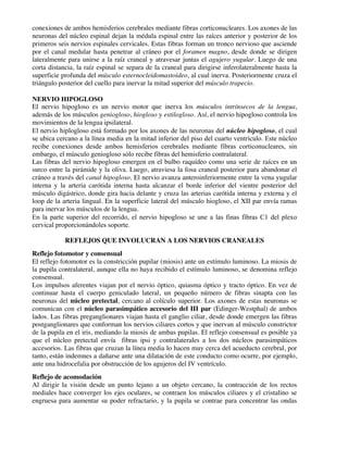 conexiones de ambos hemisferios cerebrales mediante fibras corticonucleares. Los axones de las
neuronas del núcleo espinal dejan la médula espinal entre las raíces anterior y posterior de los
primeros seis nervios espinales cervicales. Estas fibras forman un tronco nervioso que asciende
por el canal medular hasta penetrar al cráneo por el foramen magno, desde donde se dirigen
lateralmente para unirse a la raíz craneal y atravesar juntas el agujero yugular. Luego de una
corta distancia, la raíz espinal se separa de la craneal para dirigirse inferolateralmente hasta la
superficie profunda del músculo esternocleidomastoideo, al cual inerva. Posteriormente cruza el
triángulo posterior del cuello para inervar la mitad superior del músculo trapecio.
NERVIO HIPOGLOSO
El nervio hipogloso es un nervio motor que inerva los músculos intrínsecos de la lengua,
además de los músculos geniogloso, hiogloso y estilogloso. Así, el nervio hipogloso controla los
movimientos de la lengua ipsilateral.
El nervio hiplogloso está formado por los axones de las neuronas del núcleo hipogloso, el cual
se ubica cercano a la línea media en la mitad inferior del piso del cuarto ventrículo. Este núcleo
recibe conexiones desde ambos hemisferios cerebrales mediante fibras corticonucleares, sin
embargo, el músculo geniogloso sólo recibe fibras del hemisferio contralateral.
Las fibras del nervio hipogloso emergen en el bulbo raquídeo como una serie de raíces en un
surco entre la pirámide y la oliva. Luego, atraviesa la fosa craneal posterior para abandonar el
cráneo a través del canal hipogloso. El nervio avanza anteroinferiormente entre la vena yugular
interna y la arteria carótida interna hasta alcanzar el borde inferior del vientre posterior del
músculo digástrico, donde gira hacia delante y cruza las arterias carótida interna y externa y el
loop de la arteria lingual. En la superficie lateral del músculo hiogloso, el XII par envía ramas
para inervar los músculos de la lengua.
En la parte superior del recorrido, el nervio hipogloso se une a las finas fibras C1 del plexo
cervical proporcionándoles soporte.
REFLEJOS QUE INVOLUCRAN A LOS NERVIOS CRANEALES
Reflejo fotomotor y consensual
El reflejo fotomotor es la constricción pupilar (miosis) ante un estímulo luminoso. La miosis de
la pupila contralateral, aunque ella no haya recibido el estímulo luminoso, se denomina reflejo
consensual.
Los impulsos aferentes viajan por el nervio óptico, quiasma óptico y tracto óptico. En vez de
continuar hasta el cuerpo geniculado lateral, un pequeño número de fibras sinapta con las
neuronas del núcleo pretectal, cercano al colículo superior. Los axones de estas neuronas se
comunican con el núcleo parasimpático accesorio del III par (Edinger-Westphal) de ambos
lados. Las fibras preganglionares viajan hasta el ganglio ciliar, desde donde emergen las fibras
postganglionares que conforman los nervios ciliares cortos y que inervan al músculo constrictor
de la pupila en el iris, mediando la miosis de ambas pupilas. El reflejo consensual es posible ya
que el núcleo pretectal envía fibras ipsi y contralaterales a los dos núcleos parasimpáticos
accesorios. Las fibras que cruzan la línea media lo hacen muy cerca del acueducto cerebral, por
tanto, están indemnes a dañarse ante una dilatación de este conducto como ocurre, por ejemplo,
ante una hidrocefalia por obstrucción de los agujeros del IV ventrículo.
Reflejo de acomodación
Al dirigir la visión desde un punto lejano a un objeto cercano, la contracción de los rectos
mediales hace converger los ejes oculares, se contraen los músculos ciliares y el cristalino se
engruesa para aumentar su poder refractario, y la pupila se contrae para concentrar las ondas
 