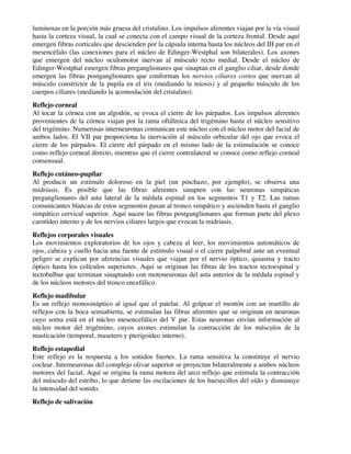 luminosas en la porción más gruesa del cristalino. Los impulsos aferentes viajan por la vía visual
hasta la corteza visual, la cual se conecta con el campo visual de la corteza frontal. Desde aquí
emergen fibras corticales que descienden por la cápsula interna hasta los núcleos del III par en el
mesencéfalo (las conexiones para el núcleo de Edinger-Westphal son bilaterales). Los axones
que emergen del núcleo oculomotor inervan al músculo recto medial. Desde el núcleo de
Edinger-Westphal emergen fibras preganglionares que sinaptan en el ganglio ciliar, desde donde
emergen las fibras postganglionares que conforman los nervios ciliares cortos que inervan al
músculo constrictor de la pupila en el iris (mediando la miosis) y al pequeño músculo de los
cuerpos ciliares (mediando la acomodación del cristalino).
Reflejo corneal
Al tocar la córnea con un algodón, se evoca el cierre de los párpados. Los impulsos aferentes
provenientes de la córnea viajan por la rama oftálmica del trigémino hasta el núcleo sensitivo
del trigémino. Numerosas interneuronas comunican este núcleo con el núcleo motor del facial de
ambos lados. El VII par proporciona la inervación al músculo orbicular del ojo que evoca el
cierre de los párpados. El cierre del párpado en el mismo lado de la estimulación se conoce
como reflejo corneal directo, mientras que el cierre contralateral se conoce como reflejo corneal
consensual.
Reflejo cutáneo-pupilar
Al producir un estímulo doloroso en la piel (un pinchazo, por ejemplo), se observa una
midriasis. Es posible que las fibras aferentes sinapten con las neuronas simpáticas
preganglionares del asta lateral de la médula espinal en los segmentos T1 y T2. Las ramas
comunicantes blancas de estos segmentos pasan al tronco simpático y ascienden hasta el ganglio
simpático cervical superior. Aquí nacen las fibras postganglionares que forman parte del plexo
carotídeo interno y de los nervios ciliares largos que evocan la midriasis.
Reflejos corporales visuales
Los movimientos exploratorios de los ojos y cabeza al leer, los movimientos automáticos de
ojos, cabeza y cuello hacia una fuente de estímulo visual o el cierre palpebral ante un eventual
peligro se explican por aferencias visuales que viajan por el nervio óptico, quiasma y tracto
óptico hasta los colículos superiores. Aquí se originan las fibras de los tractos tectoespinal y
tectobulbar que terminan sinaptando con motoneuronas del asta anterior de la médula espinal y
de los núcleos motores del tronco encefálico.
Reflejo madibular
Es un reflejo monosináptico al igual que el patelar. Al golpear el mentón con un martillo de
reflejos con la boca semiabierta, se estimulan las fibras aferentes que se originan en neuronas
cuyo soma está en el núcleo mesencefálico del V par. Estas neuronas envían información al
núcleo motor del trigémino, cuyos axones estimulan la contracción de los músculos de la
masticación (temporal, masetero y pterigoideo interno).
Reflejo estapedial
Este reflejo es la respuesta a los sonidos fuertes. La rama sensitiva la constituye el nervio
coclear. Interneuronas del complejo olivar superior se proyectan bilateralmente a ambos núcleos
motores del facial. Aquí se origina la rama motora del arco reflejo que estimula la contracción
del músculo del estribo, lo que detiene las oscilaciones de los huesecillos del oído y disminuye
la intensidad del sonido.
Reflejo de salivación
 