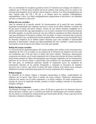 Una vez estimulados los receptores gustativos de los 2/3 anteriores de la lengua, los impulsos se
conducen por el VII par hasta el núcleo del tracto solitario. Este núcleo envía sus axones a las
neuronas parasimpáticas de los núcleos salival superior e inferior. Las fibras preganglionares de
éstos forman parte del VII y IX par y se dirigen hacia los ganglios esfenopalatino,
submandibular y ótico. Las fibras postganglionares proporcionan la inervación a las glándulas
salivales y estimulan la salivación.
Reflejo del seno carotídeo
Ante un aumento de la presión arterial, los barorreceptores de la pared del seno carotídeo
responden transmitiendo más impulsos nerviosos a través de las fibras aferentes viscerales del
IX par hacia el núcleo del tracto solitario. Axones de este núcleo terminan sinaptando en el
núcleo motor dorsal del vago (parasimpático) y en el centro vasomotor de la formación reticular
del bulbo raquídeo. La porción motora de este arco reflejo la constituyen las fibras aferentes del
vago que disminuyen la frecuencia cardíaca. Por otra parte, el centro vasomotor baja la presión
arterial al producir una vasodilatación arterial mediante fibras autonómicas que descienden hacia
las neuronas simpáticas de la médula espinal. Personas cuyo seno carotídeo es hipersensible
presentan el denominado "síncope por hipersensibilidad del seno carotídeo" cuando presionan
suavemente el seno al ajustar una corbata o un collar, por ejemplo.
Reflejo del cuerpo carotídeo
La activación de los quimiorreceptores del cuerpo carotídeo ante cambios en las concentraciones
sanguíneas de CO2 y O2 se traduce en un aumento de la frecuencia de impulsos nerviosos que
son conducidos por el IX par hacia el núcleo del tracto solitario. Numerosas interneuronas
comunican este núcleo con el centro respiratorio de la formación reticular del tronco encefálico,
desde donde emergen las fibras reticuloespinales que terminan sinaptando con las motoneuronas
inferiores de los nervios frénico e intercostales para modificar los movimientos respiratorios.
Por otra parte, la insuflación pulmonar durante la inspiración activa los receptores de
estiramiento ubicados en las paredes bronquiales y aumentan la frecuencia de impulsos
nerviosos por el nervio vago hacia el núcleo del tracto solitario. Este núcleo envía mensajes
inhibitorios al centro respiratorio para poner fin a la fase inspiratoria de la respiración.
Reflejo tusígeno
La irritación de la laringe, tráquea o bronquios desencadena el reflejo, conduciéndose los
impulsos por el nervio vago hacia el núcleo del tracto solitario. Numerosas interneuronas
conectan este núcleo con el centro respiratorio y el núcleo ambiguo. El centro respiratorio se
encarga de activar la espiración forzada, mientras el núcleo ambiguo estimula la musculatura
laríngea y faríngea.
Reflejo faríngeo o nauseoso
Al estimular la faringe, esta se contrae y eleva. El IX par es quien lleva las aferencias hacia el
núcleo del tracto solitario, que se comunica por medio de interneuronas con el núcleo ambiguo.
En este núcleo se estimulan las motoneuronas que forman parte del IX y X par y que inervan los
músculos voluntarios del paladar y faringe.
 