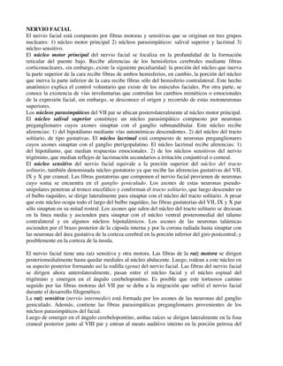 NERVIO FACIAL
El nervio facial está compuesto por fibras motoras y sensitivas que se originan en tres grupos
nucleares: 1) núcleo motor principal 2) núcleos parasimpáticos: salival superior y lacrimal 3)
núcleo sensitivo.
El núcleo motor principal del nervio facial se localiza en la profundidad de la formación
reticular del puente bajo. Recibe aferencias de los hemisferios cerebrales mediante fibras
corticonucleares, sin embargo, existe la siguiente peculiaridad: la porción del núcleo que inerva
la parte superior de la cara recibe fibras de ambos hemisferios, en cambio, la porción del núcleo
que inerva la parte inferior de la cara recibe fibras sólo del hemisferio contralateral. Este hecho
anatómico explica el control voluntario que existe de los músculos faciales. Por otra parte, se
conoce la existencia de vías involuntarias que controlan los cambios miméticos o emocionales
de la expresión facial, sin embargo, se desconoce el origen y recorrido de estas motoneuronas
superiores.
Los núcleos parasimpáticos del VII par se ubican posterolateralmente al núcleo motor principal.
El núcleo salival superior constituye un núcleo parasimpático compuesto por neuronas
preganglionares cuyos axones sinaptan con el ganglio submandibular. Este núcleo recibe
aferencias: 1) del hipotálamo mediante vías autonómicas descendentes. 2) del núcleo del tracto
solitario, de tipo gustativas. El núcleo lacrimal está compuesto de neuronas preganglionares
cuyos axones sinaptan con el ganglio pterigopalatino. El núcleo lacrimal recibe aferencias: 1)
del hipotálamo, que median respuestas emocionales. 2) de los núcleos sensitivos del nervio
trigémino, que median reflejos de lacrimación secundarios a irritación conjuntival o corneal.
El núcleo sensitivo del nervio facial equivale a la porción superior del núcleo del tracto
solitario, también denominada núcleo gustatorio ya que recibe las aferencias gustativas del VII,
IX y X par craneal. Las fibras gustatorias que componen el nervio facial provienen de neuronas
cuyo soma se encuentra en el ganglio geniculado. Los axones de estas neuronas pseudo-
unipolares penetran al tronco encefálico y conforman el tracto solitario, que luego descender en
el bulbo raquídeo, se dirige lateralmente para sinaptar con el núcleo del tracto solitario. A pesar
que este núcleo ocupa todo el largo del bulbo raquídeo, las fibras gustatorias del VII, IX y X par
sólo sinaptan en su mitad rostral. Los axones que salen del núcleo del tracto solitario se decusan
en la línea media y ascienden para sinaptar con el núcleo ventral posteromedial del tálamo
contralateral y en algunos núcleos hipotalámicos. Los axones de las neuronas talámicas
ascienden por el brazo posterior de la cápsula interna y por la corona radiada hasta sinaptar con
las neuronas del área gustativa de la corteza cerebral en la porción inferior del giro postcentral, y
posiblemente en la corteza de la ínsula.
El nervio facial tiene una raíz sensitiva y otra motora. Las fibras de la raíz motora se dirigen
posteriomedialmente hasta quedar mediales al núcleo abducente. Luego, rodean a este núcleo en
su aspecto posterior formando así la rodilla (genu) del nervio facial. Las fibras del nervio facial
se dirigen ahora anterolateralmente, pasan entre el núcleo facial y el núcleo espinal del
trigémino y emergen en el ángulo cerebelopontino. Es posible que este tortuosos camino
seguido por las fibras motoras del VII par se deba a la migración que sufrió el nervio facial
durante el desarrollo filogenético.
La raíz sensitiva (nervio intermedio) está formada por los axones de las neuronas del ganglio
geniculado. Además, contiene las fibras parasimpáticas preganglionares provenientes de los
núcleos parasimpáticos del facial.
Luego de emerger en el ángulo cerebelopontino, ambas raíces se dirigen lateralmente en la fosa
craneal posterior junto al VIII par y entran al meato auditivo interno en la porción petrosa del
 