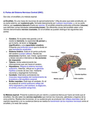 6. Partes del Sistema Nervioso Central (SNC).

Son dos: el encéfalo y la médula espinal.

a) Encéfalo. Es una masa de neuronas de aproximadamente 1,5Kg de peso que está constituida, en
su parte externa, por sustancia gris, formada básicamente por cuerpos neuronales, y, en su parte
interna, por sustancia blancaformada por axones. El encéfalo presenta profundos entrantes (cisuras)
que delimitan zonas lobuladas (circunvoluciones). De diferentes zonas del encéfalo salen unos
nervios denominados nervios craneales. En el encéfalo se pueden distinguir las siguientes seis
partes:


      Cerebro. Es la parte más grande y en él
      reside la memoria, la capacidad de pensar y,
      por lo tanto, de tener un lenguaje
      significativo y una capacitado creadora.
      Presenta una profunda cisura que lo divide en
      dos hemisferios cerebrales.
      Sistema límbico. Está en el centro profundo
      del cerebro (cuerpo calloso). Recibe las
      emociones (hambre, sed, miedo, agresividad
      y deseo sexual) e interviene en las acciones
      de respuesta.
      Tálamo. Actúa seleccionando las
      informaciones que van hacia el cerebro.
      Hipotálamo. Regula el sistema nervioso
      autónomo. Además, influye en la glándula
      hipófisis a través de dos vías: mediante
      neuronas y segregando hormonas.
      Cerebelo. Interviene controlando los
      músculos responsables del mantenimiento de
      la postura y del equilibrio corporal.
      Bulbo raquídeo. Está bajo el cerebelo. En él
      se produce el control autónomo reflejo del
      ritmo respiratorio y del cardíaco, la deglución,
      el vómito y la presión sanguínea.


b) Médula espinal. Presenta sustancia gris por dentro y sustancia blanca por fuera (al revés que el
encéfalo). De ella salen los nervios espinales que inervan los músculos, glándulas y órganos de la
zona próxima. Realiza dos funciones: en su sustancia gris se producen los reflejos espinales (ver el
capítulo siguiente) y en su sustancia blanca se realiza la transmisión de los impulsos nerviosos entre el
encéfalo y el resto del cuerpo.
 