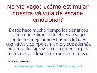 Nervio vago: ¿cómo estimular
nuestra válvula de escape
emocional?
Desde hace mucho tiempo los científicos
saben que estimulando el nervio vago,
podemos mejorar nuestras habilidades
cognitivas y comportamiento y que además,
nos permitirá aprovechar su potencial para
mantener la calma en un momento tenso.
Artículo completo:
http://glosariodigital.blogspot.com.es/2014/05/nervio-vago.html
 