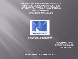 REPUBLICA BOLIVARIANA DE VENEZUELA 
MINISTERIO DE EDUCACION SUPERIOR 
INSTITUTO POLITECNICO UNIVERSITARIO 
SANTIAGO MARIÑO 
EXTENSION: MARACAIBO 
INGENIERÍA ECONÓMICA 
REALIZADO POR: 
NERVIS GONZALEZ 
MARACAIBO, OCTUBRE DE 2014 
C.I:25.640.498 
 