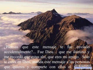 ¿Piensas que este mensaje te fue enviado
accidentalmente?... Fue Dios… que me iluminó y
me recordó que estas ahí, que eres mi amigo. Sólo
si crees en Dios, manda este mensaje a las personas
que quieres y comparte con ellos el poder de
 