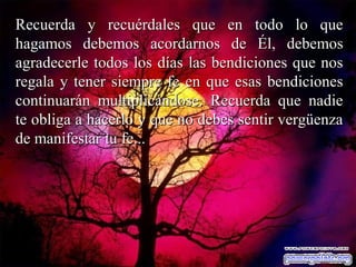 Recuerda y recuérdales que en todo lo queRecuerda y recuérdales que en todo lo que
hagamos debemos acordarnos de Él, debemoshagamos debemos acordarnos de Él, debemos
agradecerle todos los días las bendiciones que nosagradecerle todos los días las bendiciones que nos
regala y tener siempre fe en que esas bendicionesregala y tener siempre fe en que esas bendiciones
continuarán multiplicándose. Recuerda que nadiecontinuarán multiplicándose. Recuerda que nadie
te obliga a hacerlo y que no debes sentir vergüenzate obliga a hacerlo y que no debes sentir vergüenza
de manifestar tu fe...de manifestar tu fe...
 