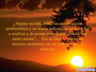 ¿Alguna vez has estado en una situación
problemática y no tenías indicios de cómo se iba
a resolver y de pronto todo queda resuelto sin
darte cuenta?… Ése es Dios… que toma
nuestros problemas en sus manos y les da
solución.
 