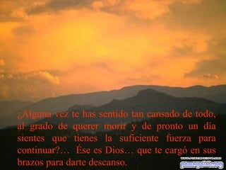 ¿Alguna vez te has sentido tan cansado de todo,
al grado de querer morir y de pronto un día
sientes que tienes la suficiente fuerza para
continuar?… Ése es Dios… que te cargó en sus
brazos para darte descanso.
 