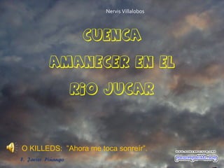 Nervis Villalobos



                     CUENCA

           AMANECER EN EL

                    RIO JUCAR




O KILLEDS: ”Ahora me toca sonreír”.
F. Javier Piñango
 
