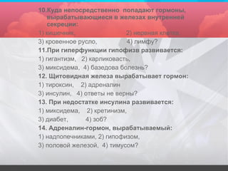 10.Куда непосредственно  попадают гормоны, вырабатывающиеся в железах внутренней секреции: 1) кишечник,  2) нервная клетка,  3) кровенное русло,  4) лимфу? 11.При гиперфункции гипофизв развивается: 1) гигантизм,  2) карликовасть, 3) миксидема,  4) базедова болезнь? 12. Щитовидная железа вырабатывает гормон: 1) тироксин,  2) адреналин 3) инсулин,  4) ответы не верны? 13. При недостатке инсулина развивается: 1) миксидема,  2) кретинизм, 3) диабет,  4) зоб? 14. Адреналин-гормон, вырабатываемый:  1) надпопечниками, 2) гипофизом, 3) половой железой,  4) тимусом? 