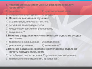 6. Найдите ложный ответ-Звенья рефлекторной дуги составляют: 1) рецептор;  2) чувствительный нерв 3) испольнительный орган;  4) сосуды? 7. Мозжечок выполняет функции: 1) дыхательную, пищеварительную, 2) регуляция температуры тела, 3) координация движения, равновесие, 4) тонус мышц? 8.Влияние раздражения симпатического отдела на сердце вызывает: 1) торможение сокращений,  2) ослабление, 3) учащение, усиление,  4) замедление? 9.Влияние раздражения парасимпатического отдела на работу желудка вызывает: 1) ослабление сокоотделения, 2) усиление сокоотделения, 3) торможение сокоотделения, 4) когда как ? 