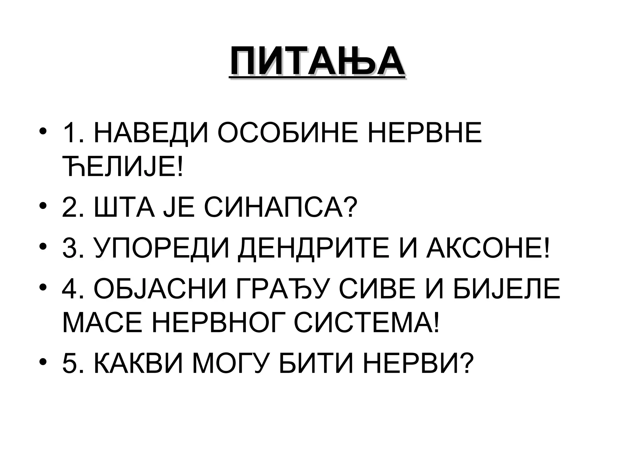 ПИТАЊАПИТАЊА
• 1. НАВЕДИ ОСОБИНЕ НЕРВНЕ
ЋЕЛИЈЕ!
• 2. ШТА ЈЕ СИНАПСА?
• 3. УПОРЕДИ ДЕНДРИТЕ И АКСОНЕ!
• 4. ОБЈАСНИ ГРАЂУ СИВЕ И БИЈЕЛЕ
МАСЕ НЕРВНОГ СИСТЕМА!
• 5. КАКВИ МОГУ БИТИ НЕРВИ?
 