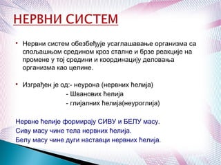 
Нервни систем обезбеђује усаглашавање организма са
спољашњом средином кроз сталне и брзе реакције на
промене у тој средини и координацију деловања
организма као целине.

Изграђен је од:- неурона (нервних ћелија)
- Шванових ћелија
- глијалних ћелија(неуроглија)
Нервне ћелије формирају СИВУ и БЕЛУ масу.
Сиву масу чине тела нервних ћелија.
Белу масу чине дуги наставци нервних ћелија.
 
