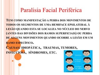 Paralisia Facial Periférica 
TEM COMO MANIFESTAÇÃO A PERDA DOS MOVIMENTOS DE 
TODOS OS SEGMENTOS DE UMA HEMIFACE EPSILATERAL À 
LESÃO QUANDO ESTA SE LOCALIZA NO NÚCLEO DO NERVO 
(ANTES DAS DIVISÕES DOS RAMOS SUPERFICIAIS) OU PERDA 
DE ALGUNS MOVIMENTOS QUANDO OCORRE A LESÃO EM UM 
RAMO ESPECÍFICO. 
CAUSAS: IDIOPÁTICA, TRAUMAS, TUMORES, 
INFECCIOSA, SÍNDROMES, ETC. 
 