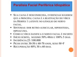 Paralisia Facial Periférica Idiopática 
 SUA CAUSA É DESCONHECIDA, EVIDENCIAS SUGEREM 
QUE A PRINCIPAL CAUSA É A REATIVAÇÃO DO VÍRUS 
DA HERPES 1 LATENTE NO GÂNGLIO DO NERVO 
FACIAL. 
 SINTOMAS: DOR RETRO-AURICULAR, HIPOESTESIA, 
HIPOACUSIA. 
 COMO O VÍRUS DANIFICA O NERVO FACIAL É INCERTO 
 INÍCIO SÚBITO, MÁXIMO 50% 48HS E 100% 5 DIAS. 
 INCIDÊNCIA:23 /100.000 
 PICOS ENTRE 30-50 E 60-70 ANOS, SEXO M=F 
 RECUPERAÇÃO 80% 30 A 60 DIAS. 
 